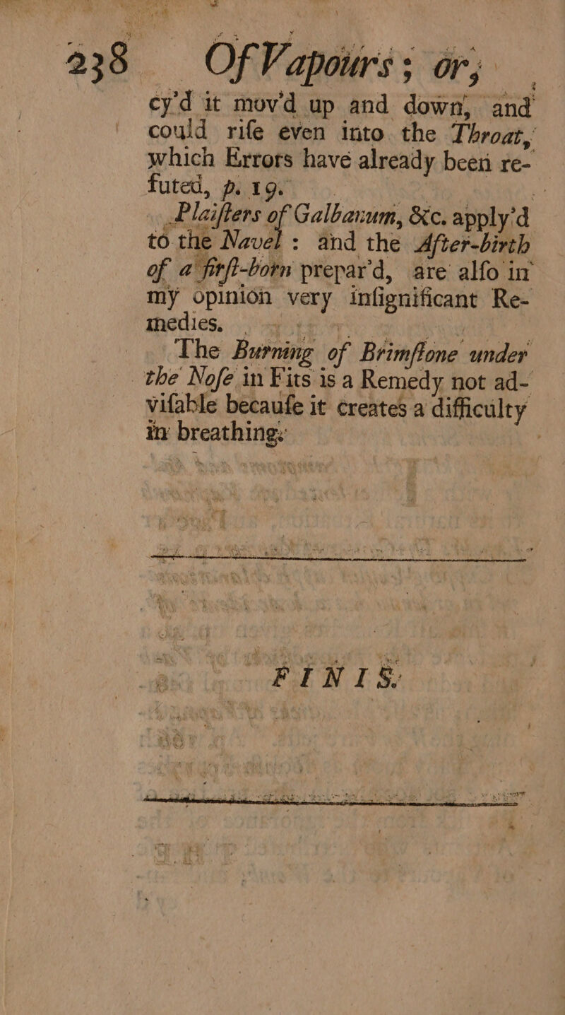 pate a 238 Of Vapours; or; cyd it mov'd up and down, and could rife even into. the Throat, which Errors have already been re- futed, piagey < .. a Plaifters of Galbanum, &c. apply’d to the Navel: and the After-birth of @ fitft-born prepar’d, are alfo in my opinioh very infignificant Re- Thedies. ogg eyes ys Sot ets _. The Burning of Brimflone under the Nofe in Fits is a Remedy not ad- vifable becaufe it creates a difficulty in’ breathing: |