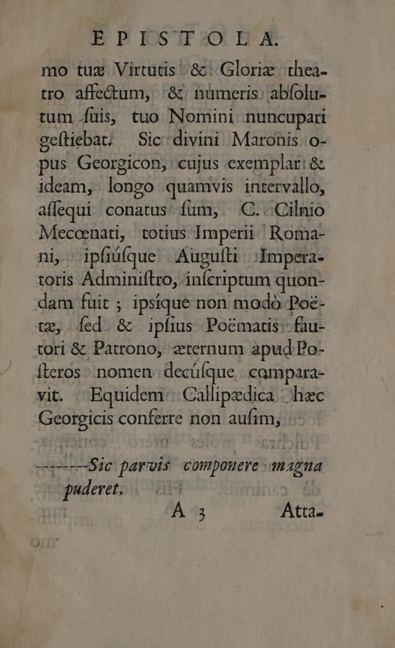 B P RKS'IIDO EX mo tuz Virtutis &amp;: Gloriz. thea- tro. affe&amp;um, :&amp; nümeris; abfolu- tum füis, tuo Nomini nuncupari ceftiebat; — Sic; divini Maronis o- pus Georgicon, cujus exemplar: &amp; ideam, longo quamvis intervallo, allequi conatus: fum, — C. .:Cilnio Mecoenati, totius Imperii | Roma- ni. ipfiáíque. Augulli ;IAmpera- toris Adminiftro, inícriptum quon- dam fuit ; ipsique non modo Poe- tx, Íed &amp; ipfius Pocmartis:- fau- tori &amp; Patrono, zternum apud Bo- Íteros nomen; decüíque. |. campara- - vit. Equidem: Callipedica - hac Georgicis conferre non aufim, iat parvis compouere amagna puderet. 05 | A 43 Atta-