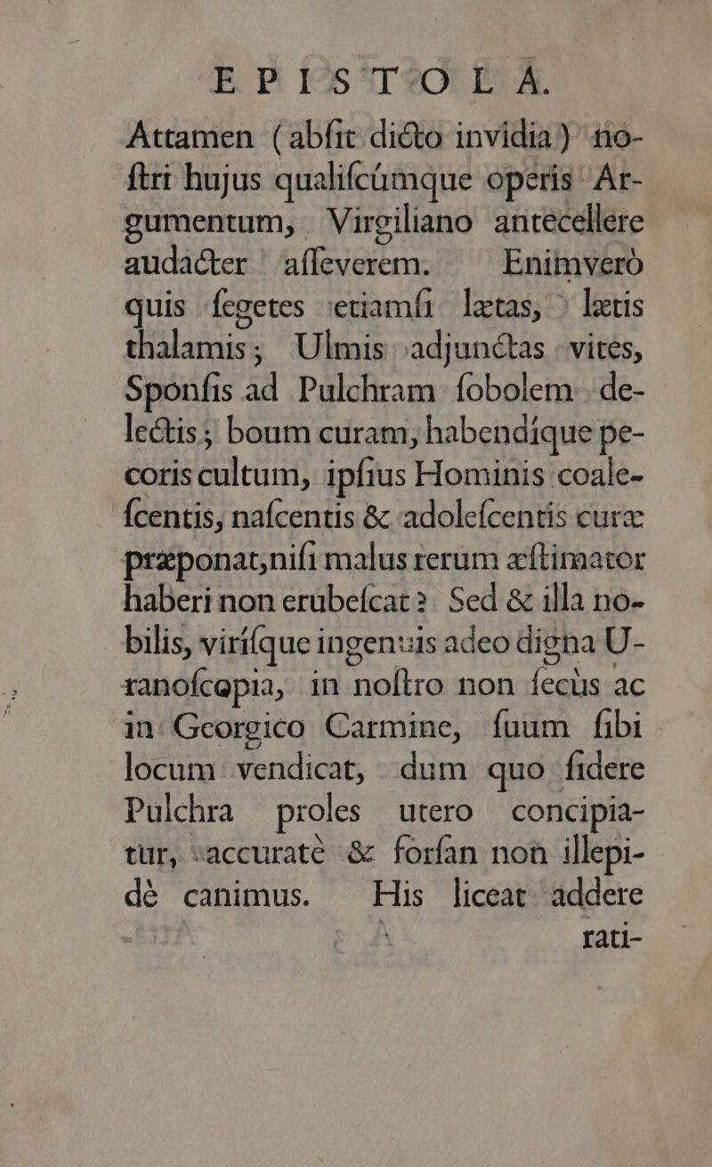 Attamen (abfit dicto invidia) no- ftrt hujus qualifcámque operis. Ar- gumenum, Vireiliano antecellere audacter aífeverem. ^ Enimvero quis fegetes :etiamíi letas, ^ lxtis thalamis; Ulmis ;adjunctas - vites, Sponfis ad Pulchram íobolem . de- lectis; boum curam, habendique pe- coris cultum, ipfius Hominis coale- Ícentis, nafcentis &amp; adoleícentis cura praponatnifi malus rerum zftiraator haberi non erubeícat? | Sed &amp; illa no- bilis, virí(que ingentis adeo digna U- ranofcepia, in noflro non íecüs ac in| Gcorgico Carmine, fuum fibi locum. vendicat, dum quo fidere Pulchra proles utero concipia- tür, accuraté &amp; forfan non illepi- dé canimus. His liceat addere pA rati-