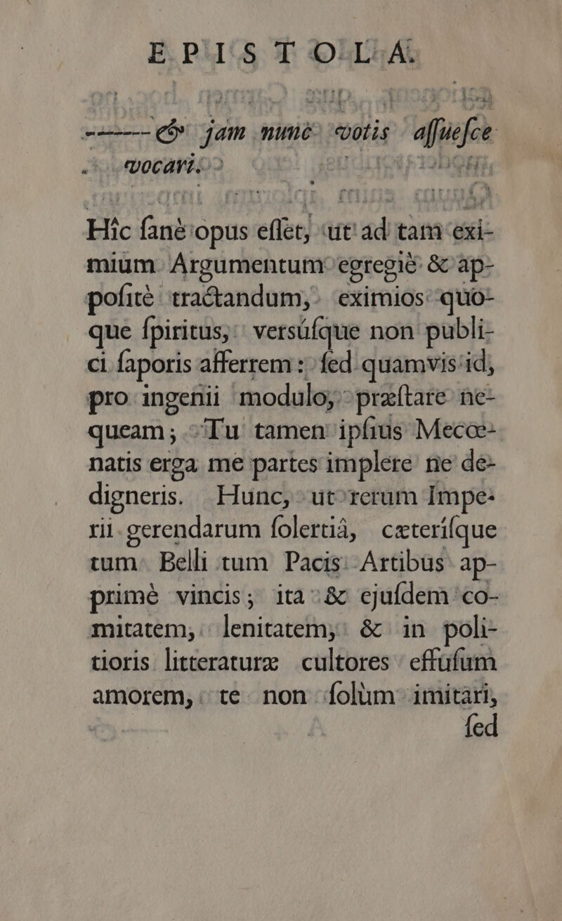 -—- eb jam nume vatis caffe vocari... ul Hic ds eflet, «ut ad tam exi- mium. Argumentum: egregie &amp; ap- pofi tracandum,. eximios: quo- que fpiritus: versüfque non publi- ci faporis afferrem :; fed. quamvis 'id, pro ingenii modulo;: przftare- ne- queam; Tu tamen ipfius Mecae- natis erga me partes implere ne de- digneris. Hunc, - ut^rerum Impe: rii. gerendarum folerüá, czterifque tum: Belli tum Pacis: Artibus ap- primé vincis; ita:&amp; ejufdem co- mitatem,. Mes guns &amp; in poli- tioris litteraturze cultores | effüfum amorem, te. non [folum imitari, fed