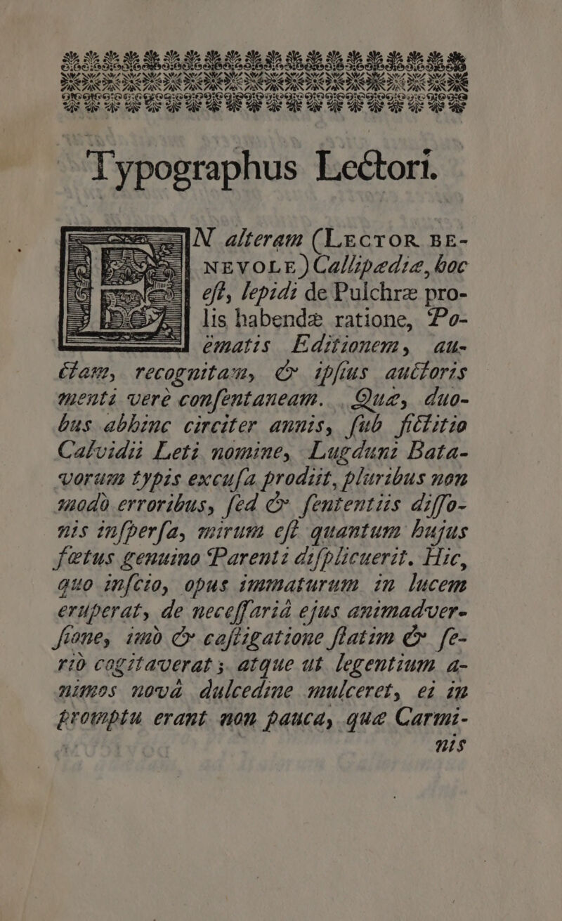 FARA S A ZA y A. Ss A NV/  ^ Y ^ t e LOT e Qu DM MED E UN s :0N:0:06 GGOgiG0O0€Qg9GgU 009 GONG :IIPDLDIDIPPIPDPILIIII. Typographus Lectori. N alteram (Lecron nr- NEVOLE ) CalZpedie, boc eft, lepidz de Pulchrz pro- lis habendz ratione, 7?e- ematis Editionem, au- Gam, recognitasu, (v ipfius autforis menti vere confentaneam. Quz, duo- bus abbzuc circiter annis, fub ficlitio Calvidii Leti nomine, Lugduni Bata- oram typis excu[a prodit, plaribus non 2420d0 erroribus, fed Cv. fententüs diffo- nis infperfa, murum efd quantum bujus fetus genuino tParentz d:fplicuerit. Hic, quo infcto, opus immaturum inm lucem eruperat, de neceffariá ejus animad'ver- feme, imb C caféigatione flatim e». fe- rio cogztauerat y. atque ut. legentium a- nios nova duleedime mmlceret, ei im &amp;rowptu erant nom pauca, qua Carmi- | is L er q lil MN TUR iti