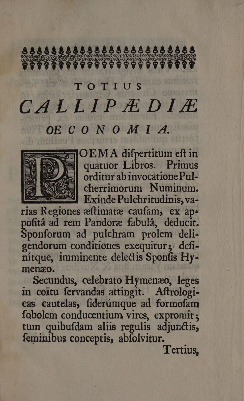 35 LUDILLILILLIELIE TTD TIUS Q EIE dqP»yE TTE OE CONO M I A. ji OEMA difpertitum eft in quatuor Libros. Primus orditur ab invocatione Pul- SNC cherrimorum Numinum. 3 Exinde Pulchritudinis, va- rias Regiones aftimatze caufam, ex ap: ofità ad rem Pandorz fabulà, deducit. ponforum ad pulchram prolem deli- gendorum conditiones exequitur s: defi- nítque, imminente deledis Sponfis Hy- menzo. Secundus, celebrato Hymenzo, leges in coitu fervandas attingit. —Aftrologi- cas cautelas, fiderümque ad formofam fobolem conducentium vires, expromit; tum quibufdam aliis regulis adjunctis, feminibus conceptis, abfolvitur. Tertius, 1 (d l iW I TUM zl pA Mf zi -— ZEN sw lij lie Ml )- s