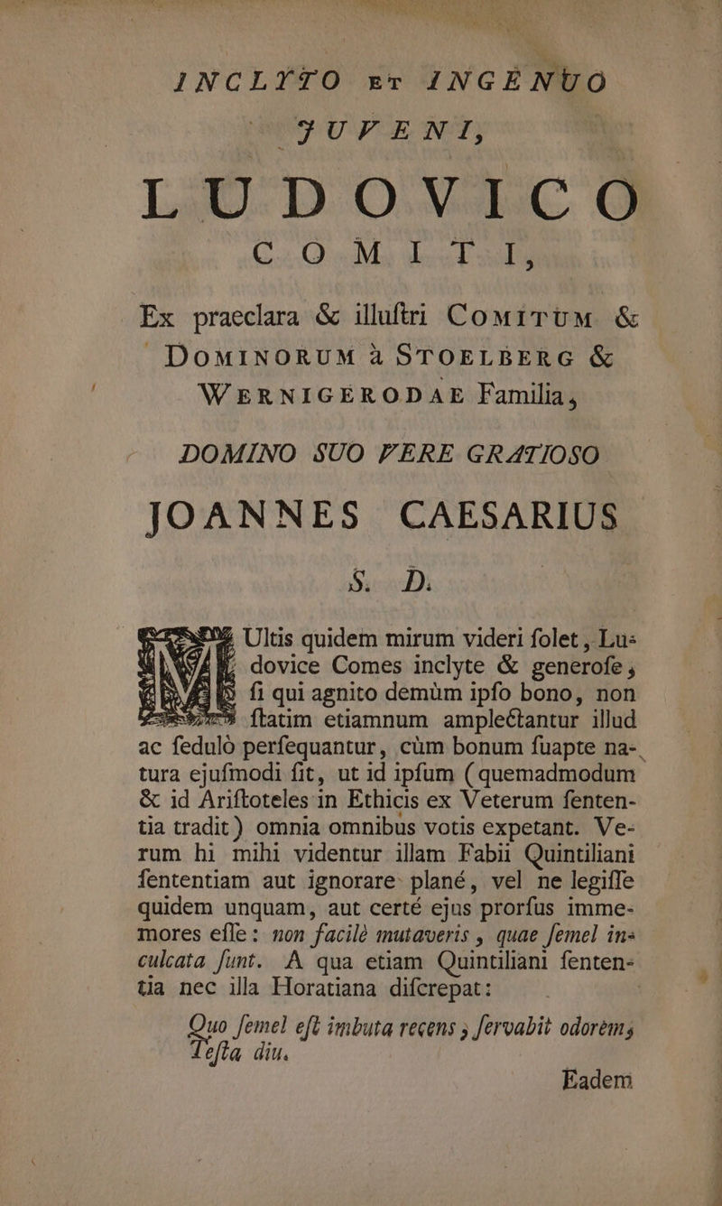 INCLYTO xv INGÉNUO J3UFENI, LÜDOYVLECcO OUI e e Y Av dit is cc Ex praeclara &amp; illuftri CowrTUM &amp; DoMINORUM à STOELBERG &amp; WERNIGERODAE Familia; DOMINO $UO FERE GRATIOSO JOANNES CAESARIUS CN ^ I Ultis quem mirum videri folet , Lus «VAI. dovice Comes inclyte &amp; generofe , 3I fiqui agnito demüm ipfo bono, non buio ftatim etiamnum ample&amp;tantur illud ac c feduló perfequantur, cüm bonum fuapte na-, tura ejufmodi fit, ut id ipfum ( quemadmodum &amp; id Ariftoteles in Ethicis ex Veterum fenten- tia tradit) omnia omnibus votis expetant. Ve- rum hi mihi videntur illam Fabii Quintiliani fententiam aut ignorare: plané, vel ne legiffe quidem unquam, aut certé ejus prorfus imme- mores efle: non facilé mutaveris , quae femel in« culata funt. A qua etiam Quintiliani fenten- ta nec ila Horatiana difcrepat: | guo fem gps eft imbuta recens ; feroabit odorem; Eadem