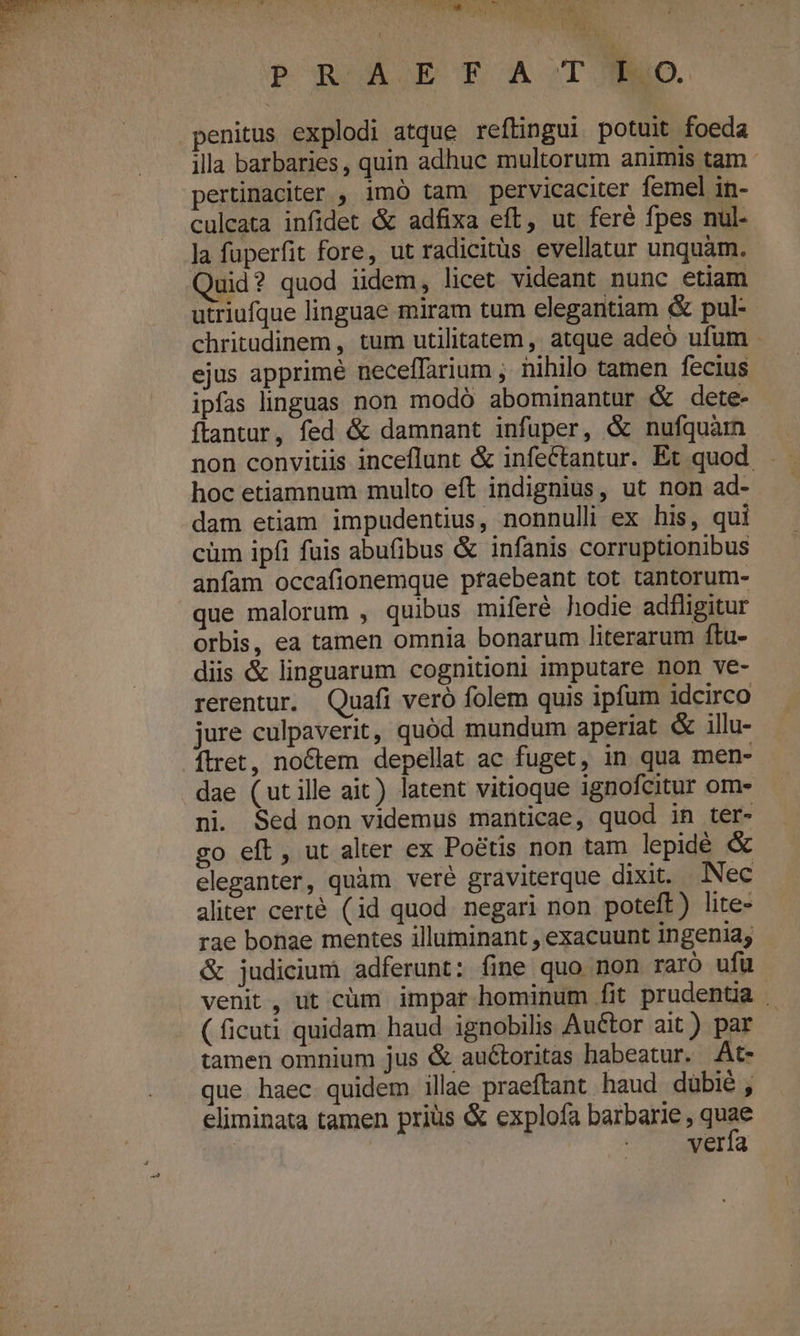 D dia v x) c DS L- pr Viv». EL eu da Ripe PROÀETA.TJYO. penitus explodi atque reftingui potuit foeda illa barbaries, quin adhuc multorum animis tam. pertinaciter , imó tam pervicaciter femel in- culeata infidet &amp; adfixa eft, ut feré fpes nul- la fuperfit fore, ut radicitus evellatur unquam. Quid? quod iidem, licet videant nunc etiam utriufque linguae miram tum elegantiam &amp; pul- chritudinem , tum utilitatem, atque adeó ufum ejus apprime neceffarium , nihilo tamen fecius ipfas linguas non modó abominantur &amp; dete- ftantur, fed &amp; damnant infuper, &amp; nufquàm hoc etiamnum multo eft indignius, ut non ad- dam etiam impudentius, nonnulli ex his, qui cüm ipfi fuis abufibus &amp; infanis corruptionibus anfam occafionemque praebeant tot tantorum- que malorum , quibus miferé hodie adfligitur orbis, ea tamen omnia bonarum literarum ftu- diis &amp; linguarum cognitioni imputare non ve- rerentur. Quafi veró folem quis ipfum idcirco jure culpaverit, quód mundum aperiat &amp; illu- ítret, noctem depellat ac fuget, in qua men- dae (utille ait) latent vitioque ignofcitur om- ni. Sed non videmus manticae, quod in ter- co eft, ut alter ex Poétis non tam lepidé &amp; eleganter, quàm veré graviterque dixit. Nec aliter certé (id quod negari non poteft) lite- rae bonae mentes illuminant , exacuunt ingenia, &amp; judicium adferunt: fine quo non raro ufu venit, ut cüm impar hominum fit prudentia . ( ficuti quidam haud ignobilis Au&amp;tor ait) par tamen omnium jus &amp; auctoritas habeatur. At- que haec quidem illae praeftant. haud dübié , eliminata tamen priüs &amp; explofa barbarie, qe | EU. 2E