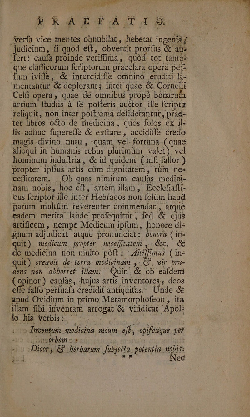 RR B RASA. verfa viee mentes obnubilat , hebetat ingenia judicium, fi quod eft, obvertit prorfus &amp; aü- - fert: caufa proinde veriffima, quód, tet tanta: que cláfficorum fcriptorum praeclara opera pcí- . fum iviffe, &amp; intércidiffe omininó. erudiü la- mentantur &amp; deplorant; inter quae &amp; Cornelii Celfi opera, quae dé omnibus propé bonarur artium ftudis à fe poteris auétor ille fcripta reliquit, non inter poftrema defiderantur, prae- - ter libros octo de medicina, quos folos ex il- lis adhuc füpereffe &amp; exítare , accidiffe credo magis.divino nutu , -quam, vel. fortuna ( quae alioqui in humanis rebus plutimüm | valet) vel / hominum induftria, &amp; id quidem ( nifi fallor ) propter ipfius artis cüm dignitátem , tüm ne- ceffitatem. | Ob quas nimirum caufas, medici- nam nobis, hoc eft, artem illam , Ecclefiafti- cus fcriptor ille inter Hebraeos nor folüm haud parum niultüm reverenter commendat , atque eadem merita laüde profequitur, fed &amp; ejus artificem , nempe Medicum ipfum, honere di« gnum adjudicat atque pronunciat: bonora (iü- quit) medicum propter mnecefftatem ,..&amp;c. &amp; da medicina non multo poft: :itiffinus (in: quit) creavit, de. terra. medicinam ,. 69. vir pra- M noh abborref illam. Quin. &amp; ob eafdemi (opinor) caufas, hujus artis inventores; deos effe falfo perfuaía credidit antiquitas.: Unde &amp; apud Ovidium in. primo Metamorphofeon , ita Mlam fibi invéntam arrogat &amp; vindicat Apol- lods Verbisi, ...- - UR | ^ Inventuin medicina. micum. efe, opifexque per 42 cauaserbém «s PUE: (00 5 dDicor y £9. bérbarum fubjecta. potentia nobif: | | bye Nec deco