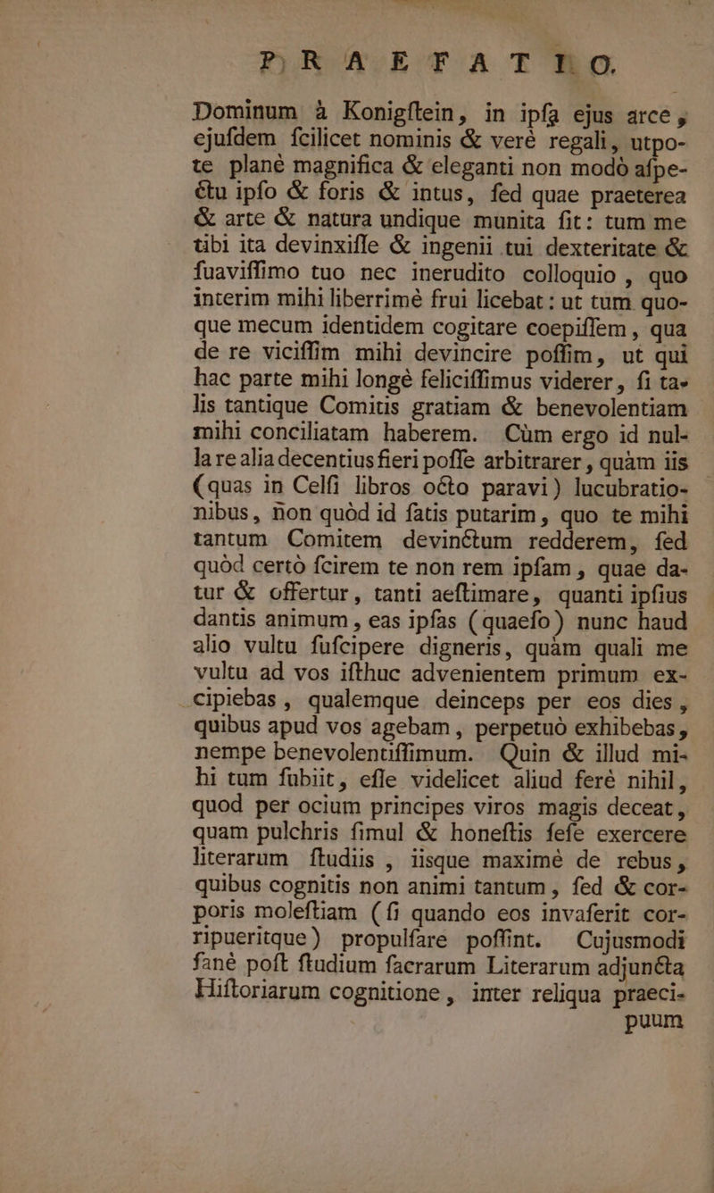 pRX.ETAT ho Dominum à Konigílein, in ipfa ejus arce, ejufdem fcilicet nominis &amp; veré regali, utpo- te plané magnifica &amp; eleganti non modó afpe- &amp;u ipfo &amp; foris &amp; intus, fed quae praeterea &amp; arte &amp; natura undique munita fit: tum me tibi ita devinxiffe &amp; ingenii tui dexteritate &amp; fuaviffimo tuo nec inerudito colloquio , quo interim mihi liberrimé frui licebat: ut tum quo- que mecum identidem cogitare coepiffem , qua de re viciffim mihi devincire poffim, ut qui hac parte mihi longé feliciffimus viderer, fi ta» lis tantique Comitis gratiam &amp; benevolentiam | mihi conciliatam haberem. Cüm ergo id nul- la re alia decentius fieri poffe arbitrarer , quàm iis (quas in Celfi libros octo paravi) lucubratio- nibus, non quód id fatis putarim, quo te mihi tantum Comitem devinétum redderem, fed quód certo fcirem te non rem ipfam , quae da- tur &amp; offertur, tanti aeftimare, quanti ipfius dantis animum , eas ipfas (quaefo) nunc haud alio vultu fufcipere digneris, quàm quali me vultu ad vos ifthuc advenientem primum ex- cipiebas , qualemque deinceps per eos dies, quibus apud vos agebam , perpetuó exhibebas, nempe benevolenüffimum. Quin &amp; illud mi- hi tum fuübiit, efle videlicet aliud feré nihil, quod per ocium principes viros magis deceat, quam pulchris fimul &amp; honeftis fefe exercere literarum ftudüs , iisque maximé de rebus, quibus cognitis non animi tantum , fed &amp; cor- poris moleftiam (íi quando eos invaferit cor- ripueritque) propulfare poffint. ^Cujusmodi fané poft ftudium facerarum Literarum adjunéta Hiftoriarum cognitione, inter reliqua praeci- puum