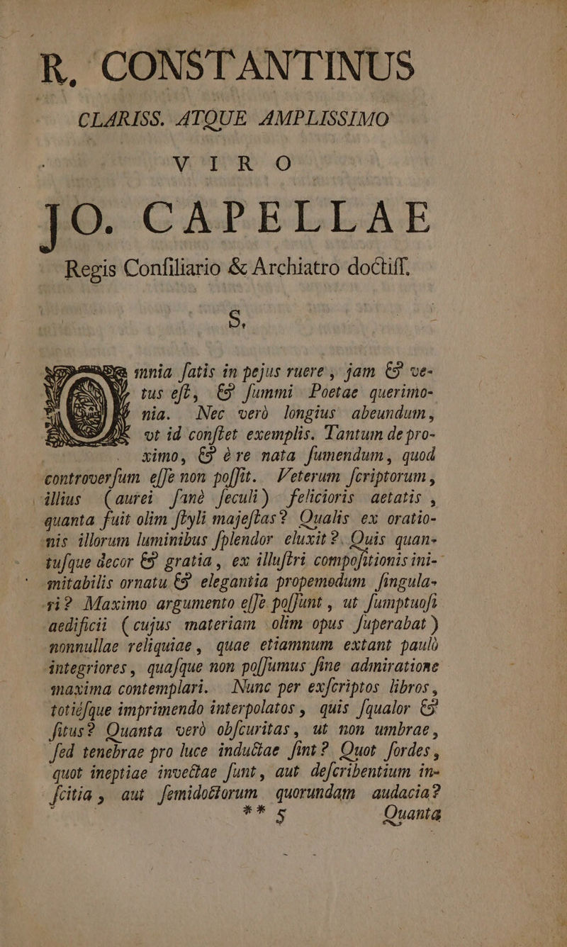 R. CONSTANTINUS. | CLARISS. ATQUE AMPLISSIMO —— VO vVISURS O JO. CAPELLAE Regis Confiliario &amp; Archiatro doctiff. S. | Edd age mnia fatis in pejus ruere , jam €9 ve- VAMLUEUE €9 fummi | Poetae. querimo- EU nia. Nec veró longius abeundum, * vt id conflet exemplis. Tantum de pro- | ximo, €9 éàre nata fumendum, quod controoer[um e[[Jo non po[fJut. Veterum fcriptorum , cilius (aurei. fané feculi) - felicioris | aetatis , quanta fuit olim ftyli majeftas? Qualis ex oratio- mis illorum luminibus fplendor. eluxit 2. Quis. quan- tufque decor €. gratia, ex illuferi compofitiomis ini-- qmitabilis ornatu &amp;9. elegantia propemedum | fingula- 4i? Maximo. argumento e[]e.po[jJunt , ut. Jumptuofi aedificii. (cujus materiam olim opus. Juperabat ) nonnullae reliquiae , quae etiamnum extant paul dntegriores | quafque non po[Jumus fine: admiratione | maxima contemplari. — [Nunc per exfcriptos libros , totidfque imprimendo interpolatos ,' quis. [qualor. €9' fitus? Quanta eró ob[curitas , ut. non. umbrae, fed tenebrae pro luce. indu&amp;ae fit ?. Quot. fordes , quot ineptiae imve&amp;lae funt, aut dejcribentium in- fcitia , aut. femidoctorum | quorundam | audacia? r | ; FR Quanta