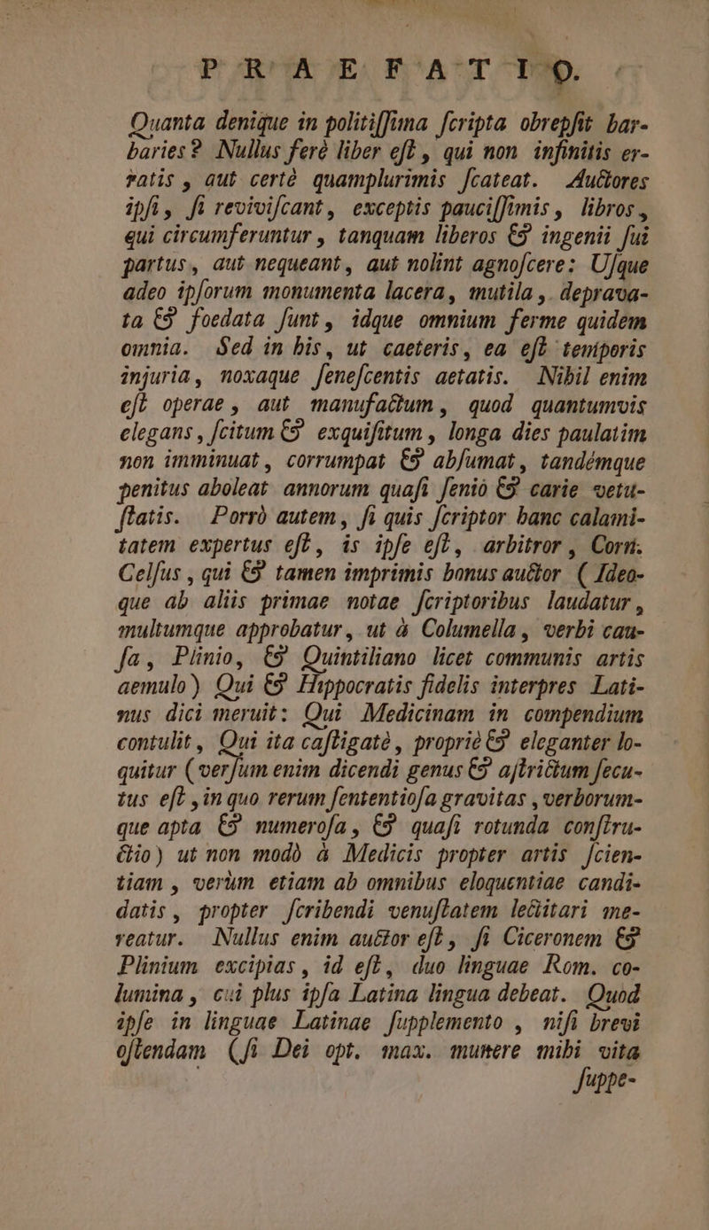 umor PURCHAOE KFOAUTOS 6 Quanta. denique in politiffuna. fcripta. obrepfit. bar- baries ? Nullus feré liber eft , qui non. infinitis er- atis , aut cert. quamplurimis f[cateat. |^ Au&amp;ores ipfi, fi revivifcant, exceptis paucilfimis, libros, qui circumferuntur , tanquam liberos €. ingenii fui partus, aut nequeant, aut nolint agno[cere; Ulque adeo ipforum monumenta lacera, mutila ,. deprava- ta C9 foedata funt, idque ommium ferme quidem omnia. ed in bis, ut. caeteris, ea. efb teniporis injuria, moxaque fene[centis aetatis. Nibil enim ef? operae , aut manufa&amp;um , quod quantumvis elegans , [citum C9. exquifitum , longa dies paulatim non imminuat, corrumpat €9 abjumat, tandémque penitus aboleat. annorum quafi Jenio 9 carie vetu- flatis. — Porró autem, fi quis fcriptor banc calami- tatem. expertus eft, is ipfe efl, arbitror , Corsi. Celfus , qui £9 tamen imprimis bonus au&amp;or. (| Ideo- que ab aliis primae motae fcriptoribus laudatur , multumque approbatur , ut à. Columella , verbi caa- fa, Piünio, €9 Quintiliano licet communis. artis aemulo) Qui €9' Hippocratis fidelis interpres. Lati- xus dici meruit: Qui Medicinam in. compendium contulit , Qui ita cafligaté , proprie C9. eleganter lo- quitur EN enim dicendi genus C ajtri&amp;tum fecu- tus e[t inquo rerum fententio/a gravitas ,verborum- que apta. C9 numerofa, C9 quafi rotunda con[iru- Gio) ut nom modo à Medicis propter artis Jcien- tiam , verum etiam ab omnibus eloquentiae. candi- datis, propter cribendi venuflatem le&amp;itari me- veatur. Nullus enim au&amp;tor ef? ,. fi. Ciceronem € Plinium excipias, id eff, duo linguae Rom. co- lumina , cui plus ipfa Latina lingua debeat. Quod ipfe in linguae Latinae [upplemento , mifi brevi oflendam | (A Dei opt. max. mumere mibi vita | Juppe-