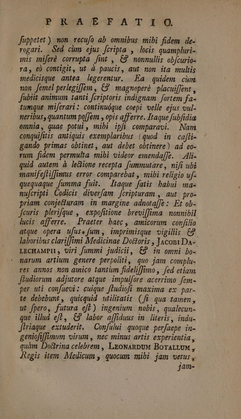 Juppetet ) mon recufo ab omnibus mibi fidem de- rogari. $ed chm ejus [cripta , locis. quampluri- mis miferó corrupta [int , 69 monnullis obfcurio- ra, €) contigit, ut à paucis, aut non ita multis imedicisque antea legerentur. Ea quidem cim non femel perlegilJeim , €9 magnopere. placui[Jent , Jubiit animum tanti fcriptoris indignam fortem fa- tumque miferari: continuóque coepi velle ejus vul- neribus, quantutn po[Jem , opis afferre. Itaque fubfidia omnia, quae potui, mibi ipfi comparavi. Nam conquifitis antiquis exemplaribus (quod in cafti- gando primas obtinet, aut debet obtinere) ad eo- vum fidem permulta mibi videor emenda[[e. |. Ali- quid autem à le&amp;ione recepta. [ummutare , nifi ubi smanifefti[Jimmus. error. comparebat , mibi religio uf- quequaque fumma fuit. taque fatis babui ma- nufcripti Codicis. diver/am. [cripturam , aut. oro- priam. conjecturam in. margine adnota[Je : Et ob- feuris plerique , expofitione brevi[fima | monnibil lucis afferre. — Praeter. baec , amicorum | confilio atque opera ufus. fum , imprimisque vigiliis £3. laboribus clari[[imi Medicinae Do&amp;toris , JacomiDa- LECHAMPI, Uiri fummi judicii, 6&amp;9 in ommi Lo- narum artium. genere perpoliti, quo jam complu- res annos mon ainico tantum fideliffino , fed etiam fhudiorum adjutore atque. impul[ore acerrimo fem- per uti confuevi: cuique fludiofl maxima ex par- te debebunt, quicquid utilitatis (fi. qua tamen, ut fpero, futura efb) ingenium nobis, qualecun- que illud ef? , €9 laber affiduus in. literis, indu- Jiriaque extuderit. — Confului quoque perfaepe in- geniofiimum virum , nec minus artis experientia , quàm Do&amp;rina celebrem , LeoNARDUM BoTALLUM , Regis item. Medicum , quocum mibi jam vetus, jam-