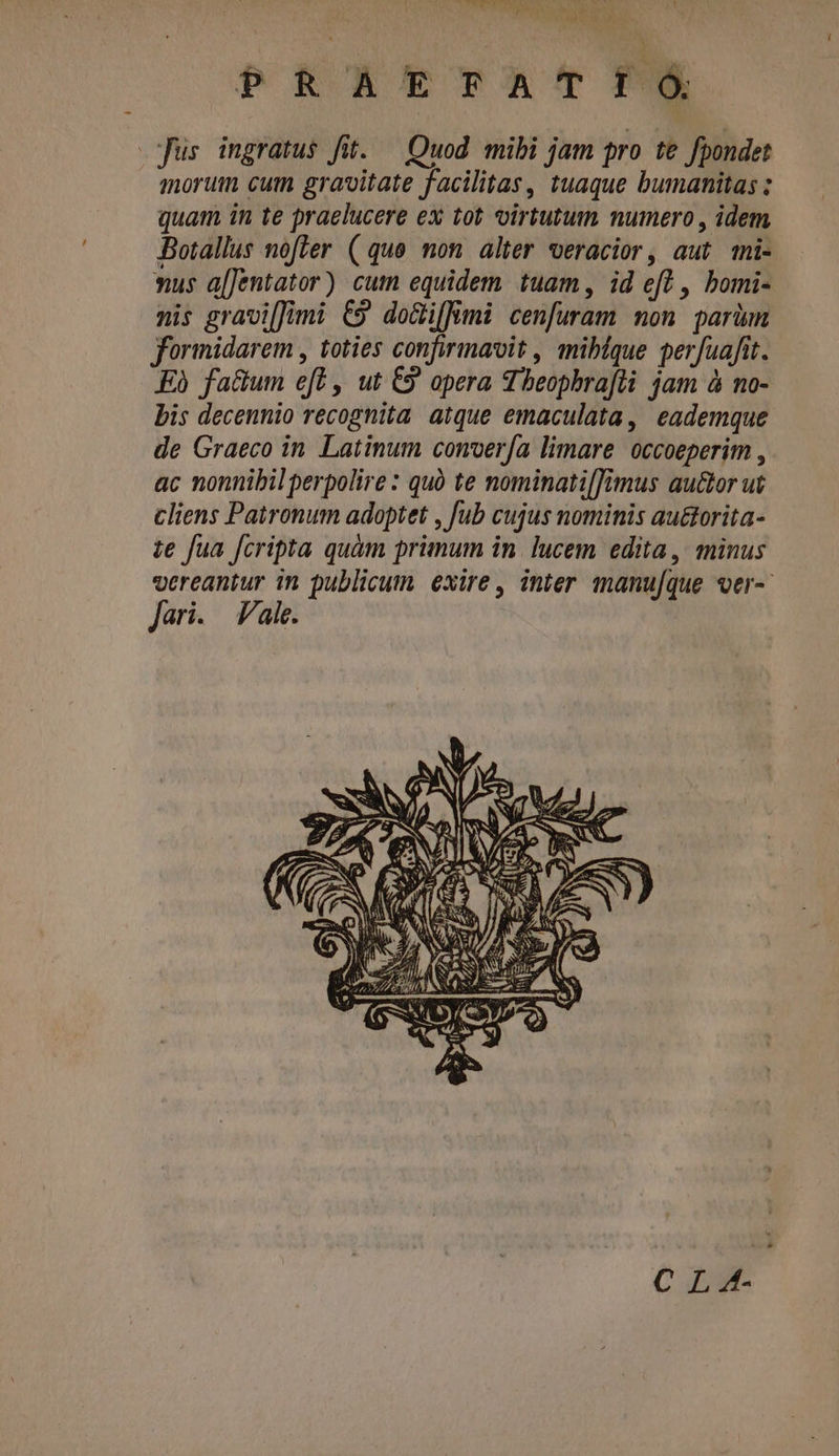 CC. 8 XEM BEEN Y a  PRAETFATIÓ pus ingratus fi. ^ Quod mibi jam pro te fpondet morum cum gravitate facilitas, tuaque bumanitas : quam in te praelucere ex tot virtutum numero , idem Botallus nofter ( quo. mon. alter veracior, aut mi- xus a[Jentator) cum equidem tuam, id ef] , bomi- nis gravi[Jimi C9 do&amp;ifümi cenfuram mon parüm formidarem , toties confirmavit , miblque perfuafit. Kà factum eft , ut C9 opera Theophrafti jam à no- bis decennio recognita. atque emaculata, eademque de Graeco in Latinum conver/a limare occoeperim , ac nonnibilperpolire : quó te nominati[[imus autor ut cliens Patronum adoptet , fub cujus nominis au&amp;orita- te fua fcripta quàm primum in. lucem edita , minus vereantur in publicum exire, inter manu[que ver-- Jari. ale. c | : : Ea 1 » V : CI NA kA e ET SAS) Msi 9037775 NS E X5 T A