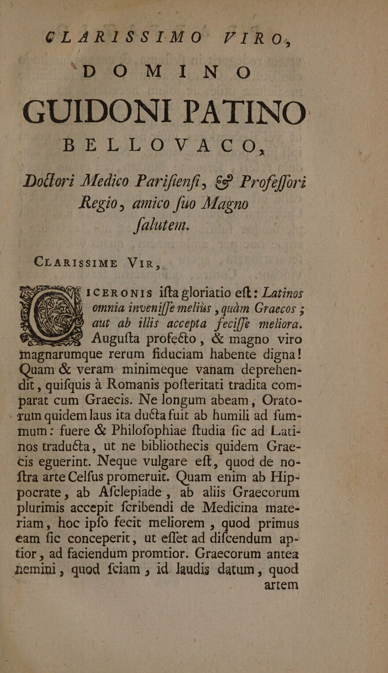 CLARISSIMO FIRO, 0. M LN Oo GUIDONI PATINO BE LA OVE D. Dodlori Medico Parifienfi, €? Profeffori Regio, amico fuo Magno falutem. CLARISSIME ViIR,. K IcERONIS ifla gloriatio eft: Latinos | omnia invenil]e melius , quàm Graecos ; AN aut ab illis accepta fecilJe meliora. Sm; Auguíla profecto, &amp; magno viro magnarumque rerum fiduciam habente digna! Quam &amp; veram: minimeque vanam deprehen- dit , quifquis à Romanis pofteritati tradita com- parat cum Graecis. Ne longum abeam, Orato- - rum quidem laus ita du&amp;ta fuit ab humili ad fum- mum: fuere &amp; Philofophiae ftudia fic ad Lari- nos tradu&amp;ta, ut ne bibliothecis quidem Grae- cis eguerint. Neque vulgare eft, quod de no- Ítra arte Celfus promeruit. Quam enim ab Hip- pocrate, ab Afclepiade , ab aliis Graecorum plurimis accepit fcribendi de Medicina mate- riam, hoc ipfo fecit meliorem , quod primus eam fic conceperit, ut effet ad difcendum ap- tior , ad faciendum promtior. Graecorum antea Aemini, quod fciam , id Jaudis datum, quod artem