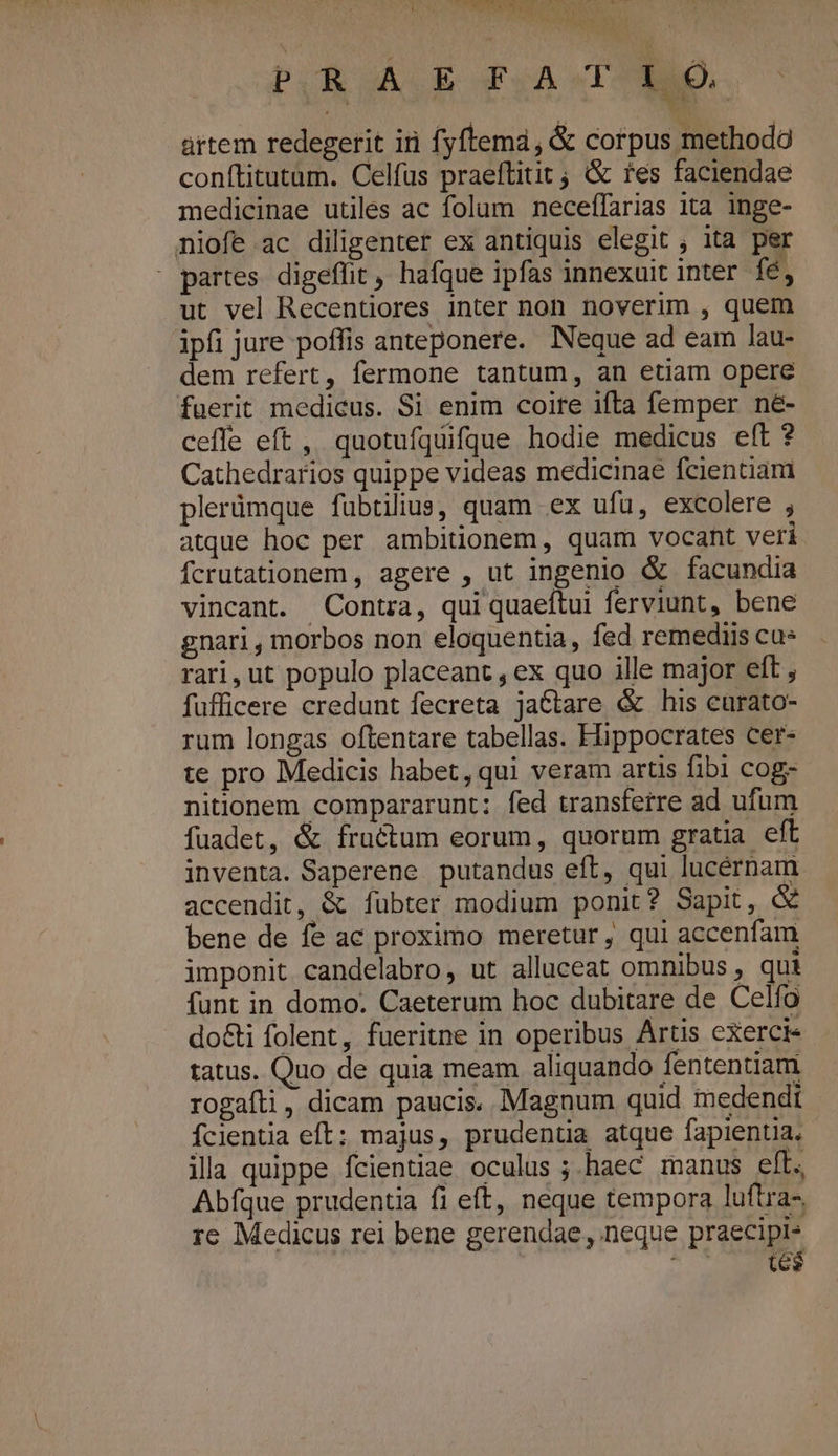 VCRPTTTDTRNCRNAERRUNA PUR ÁLE PIA TTNID. ártem redegerit iri fyftema, &amp; corpus methodo conftitutam. Celfus praeftitit ; &amp; fes faciendae medicinae utiles ac folam neceffarias ita inge- niofe ac diligenter ex antiquis elegit , ita per - partes digeflit, hafque ipfas innexuit inter fé, ut vel Recentiores inter non noverim , quem ipfi jure poffis anteponere. Neque ad eam lau- dem refert, fermone tantum, an etiam opere fuerit medicus. Si enim coire ifta femper né- ceffe eft, quotufquifjue hodie medicus eft ? Cathedrarios quippe videas medicinae fcientiam plerümque fübtilius, quam ex ufu, excolere ; atque hoc per ambitionem, quam vocant veri Ícrutationem , agere , ut ingenio &amp; facundia vincant. Contra, qui quaeftui ferviunt, bene gnari , morbos non eloquentia, fed remediis ca* rari,ut populo placeant, ex quo ille major eft , fufficere credunt fecreta jactare &amp; his curato- rum longas oftentare tabellas. Hippocrates cer- te pro Medicis habet, qui veram artis fibi cog- nitionem compararunt: fed transferre ad ufum fuadet, &amp; fractum eorum, quorum gratia eft inventa. Saperene putandus eft, qui lucérnam. accendit, &amp; fübter modium ponit? Sapit, &amp; bene de fe ac proximo meretur, qui accenfam imponit candelabro, ut alluceat omnibus , qui funt in domo. Caeterum hoc dubitare de Celfo do&amp;i folent, fueritne in operibus Artis exercie tatus. Quo de quia meam aliquando fententiam rogaíli, dicam paucis. Magnum quid medendi fcientia eft; majus, prudenüa atque fapientia. illa quippe fcientiae oculus ;.haec manus eft. Abfque prudentia fi eft, neque tempora luftra-. re Medicus rei bene gerendae, neque praecipl- vin te$