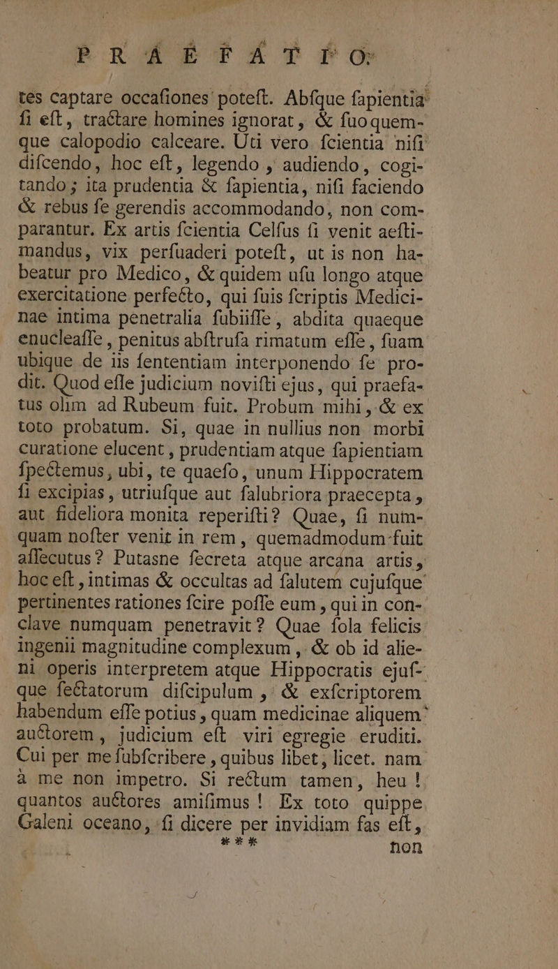 PR ÁÉ£-FÉÁT Po tes captare occafiones poteft. Abfque fapientia fi eft, tractare homines ignorat, &amp; fuoquem- que calopodio calceare. Uti vero fcientia nifi difcendo, hoc eft, legendo , audiendo, cogi- tando; ita prudentia &amp; fapientia, nifi faciendo &amp; rebus fe gerendis accommodando, non com- parantur. Ex artis fcientia Celfus fi venit aefti- mandus, vix perfuaderi poteft, ut is non ha- beatur pro Medico, &amp; quidem ufü longo atque exercitatione perfeéto, qui fuis fcriptis Medici- nae intima penetralia fubiiffe , abdita quaeque enucleaffe , penitus abftrufa rimatum efle , fuam ubique de iis fententiam interponendo fe pro- dit. Quod efle judicium novifti ejus , qui praefa- tus olim ad Rubeum fuit. Probum mihi, &amp; ex toto probatum. Si, quae in nullius non morbi curatione elucent , prudentiam atque fapientiam fpectemus , ubi, te quaefo, unum Hippocratem fi excipias , utriufque aut falubriora praecepta , aut fideliora monita reperifti? Quae, fi num- quam nofter venit in rem , quemadmodum fuit aflecutus? Putasne fecreta atque arcána artis, hoc eft , intimas &amp; occultas ad falutem cujufque perünentes rationes fcire poffe eum , qui in con-. clave numquam penetravit? Quae fola felicis ingenii magnitudine complexum ,. &amp; ob id alie- ni operis interpretem atque Hippocratis ejuf- que fe&amp;tatorum difcipulum ,' &amp; exfcriptorem habendum effe potius , quam medicinae aliquem auctorem , judicium eít viri egregie eruditi. Cui per me fubfcribere , quibus libet, licet. nam. à me non impetro. Si rectum tamen, heu! quantos auctores amifimus ! Ex toto quippe Galeni oceano, fi dicere per invidiam fas eft, TNR hon