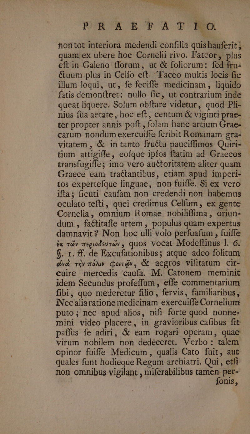 PRUAET'XATNO nontot interiora medendi confilia quis hauferit j quam ex ubere hoc Cornelii rivo. Fateor, plus eftin Galeno florum, ut &amp; foliorum: fed fru- .€&amp;tuum plus in Celfo eft. Taceo mulus locis fic illum loqui, ut, fe feciffe medicinam, liquido fatis demonílret: nullo fic, ut contrarium inde queat liquere. Solum obftare videtur, quod Pli- nius füa aetate , hoc eft, centum &amp; viginti prae- ter propter annis poft , folam hanc artium Grae- carum nondum exercuifle fcribit Romanam gra- vitatem , &amp; in tanto fructu pauciffimos Quiri- tium attigifle, eofque ipfos ftatim ad Graecos wansfugifle; 1mo vero auCtoritatem aliter quam Graece eam tractantibus, etiam apud imperi- tos expertefque linguae, non fuiffe. Si ex vero ifta; ficuti caufam non credendi non habemus oculato tefti, quei credimus Celfüm, ex gente Cornelia, omnium Romae nobiliffima, oriun- dum , faétitafle artem , populus quam expertus damnavit? Non hoc ulli volo perfuafum , fuiffe é&amp;x Tv 7egiodevrav , quos vocat Modeftinus l. 6. $. 1r. f£. de Excufationibus; atque adeo folitum evà Ty z0Mw doév, &amp; aegros vifitatum cir- cuire mercedis 'caufa. M. Catonem meminit idem Secundus profeffum , effe commentarium fibi, quo mederetur filio, fervis, familiaribus, IiNec aliaratione medicinam exercuiffe Cornelium puto; nec apud alios, nifi forte quod nonne- mini video placere, in gravioribus cafibus fit paffuüs fe adiri, &amp; eam rogari operam, quae virum nobilem non dedéceret. Verbo: talem opinor fuiffe Medicum , qualis Cato fuit, aut quales funt hodieque Regum archiatri. Qui , etfi non omnibus vigilant , miferabilibus tamen per- fonis,