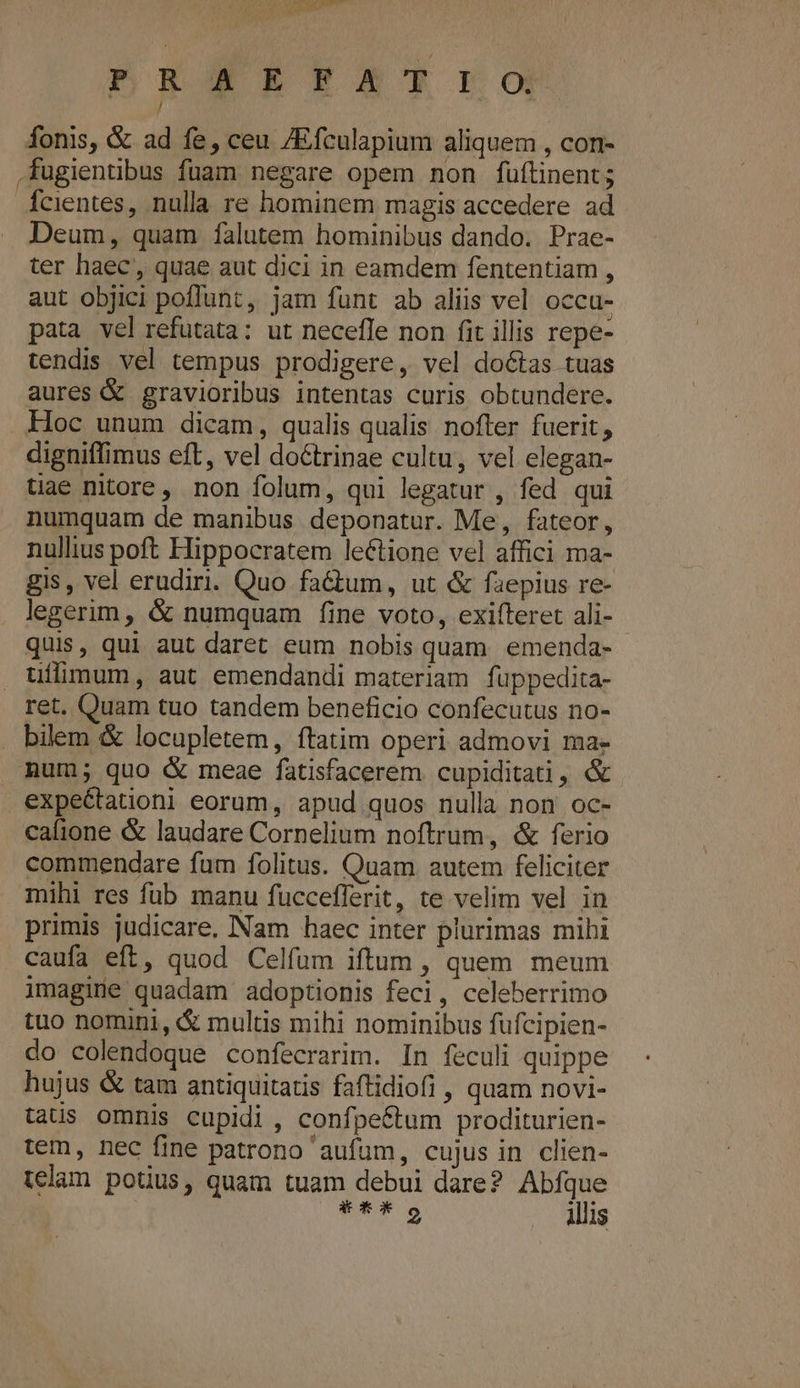 S E Cual JE 422 8 fonis, &amp; ad fe, ceu /Efculapium aliquem , con- fugientibus fuam negare opem non füftinent; Ícientes, nulla re hominem magis accedere ad Deum, quam falutem hominibus dando. Prae- ter haec, quae aut dici in eamdem fententiam , aut objici poffunt, jam funt ab aliis vel occu- pata vel refutata: ut necefle non fit illis repe- tendis vel tempus prodigere, vel doctas tuas aures &amp; gravioribus intentas curis obtundere. Hoc unum dicam, qualis qualis nofter fuerit, digniffimus eft, vel doGtrinae cultu, vel elegan- tiae nitore, non folum, qui legatur , fed qui numquam de manibus deponatur. Me, fateor, nullius poft Hippocratem lectione vel affici ma- gis , vel erudiri. Quo factum, ut &amp; faepius re- legerim, &amp; numquam fine voto, exifteret ali- - quis, qui aut daret eum nobis quam. emenda- üuílimum, aut emendandi materiam fuppedita- ret. Quam tuo tandem beneficio confecutus no- . bilem &amp; locupletem, ftatim operi admovi ma- mum; quo &amp; meae fatisfacerem cupiditati, &amp; expectationi eorum, apud quos nulla non oc- cafione &amp; laudare Cornelium noftrum, &amp; ferio commendare fum folitus. Quam autem feliciter mihi res füb manu fuccefferit, te velim vel in primis judicare, INam haec inter plurimas mihi caufa eft, quod Celfum iftum , quem meum imagine quadam adoptionis feci, celeberrimo tuo nomini, &amp; multis mihi nominibus füfcipien- do colendoque confecrarim. In feculi quippe hujus &amp; tam antiquitatis faftidiofi , quam novi- tatus omnis cupidi , confpe&amp;tum proditurien- tem, nec fine patrono 'aufum, cujus in clien- telam potius, quam tuam debui dare? Abfque TS illis