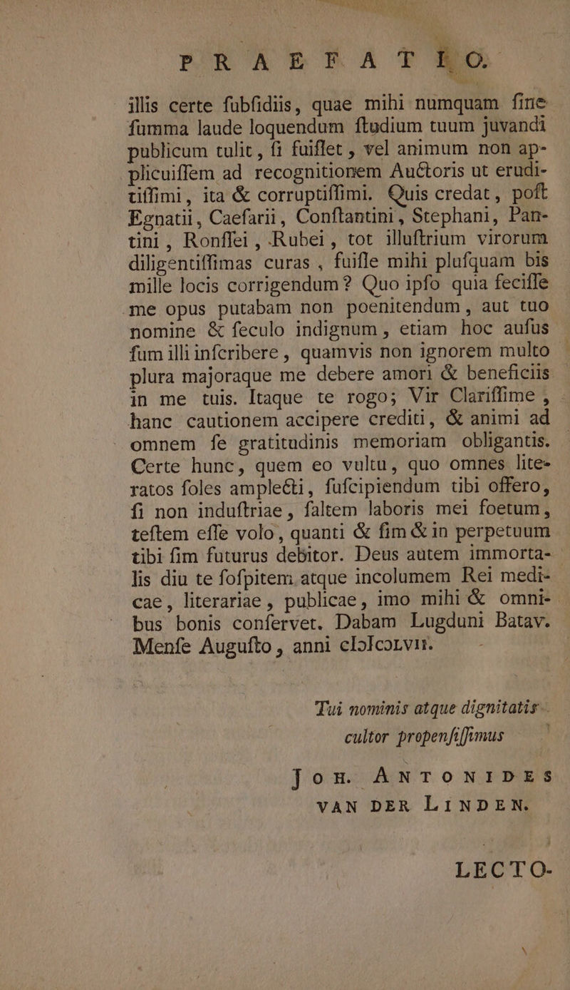 PRAELFAT ilis certe fübfidiis, quae mihi numquam fine fumma laude loquendum ftudium tuum juvandi publicum tulit , fi fuiflet vel animum non ap- plicuiffem ad recognitionem Auctoris ut erudi- tiffimi, ita &amp; corruptiffimi, Quis credat, poft Egnatii, Caefarii, Conftantini, Stephani, Pan- üni, Ronffei , -Rubei, tot illuftrium virorum diligentiffimas curas , fuifle mihi plufquam bis mille locis corrigendum ? Quo ipfo quia feciffe qme opus putabam non poenitendum , aut tuo nomine &amp; feculo indignum , etiam hoc aufus fum illiinferibere , quamvis non ignorem multo - plura majoraque me debere amori &amp; beneficiis in me tuis. Itaque te rogo; Vir Clariffime , . hanc cautionem accipere crediti, &amp; animi ad omnem fe gratitudinis memoriam obliganus. Certe hunc, quem eo vultu, quo omnes lite- ratos foles ample&amp;i, fufcipiendum tibi offero, fi non induftriae, faltem laboris mei foetum, teftem effe volo, quanti &amp; fim &amp;in perpetuum tibi fim futurus debitor. Deus autem immorta- lis diu te fofpitem; atque incolumem Rei medi- cae, literariae , publicae, imo mihi &amp; omni. bus bonis confervet. Dabam Lugduni Batav. Menfe Augufto , anni clI5lcorvi. Tui nominis atque dignitatis. cultor propenfiffkvmus Jom ANTOoONIDES VAN DER LINDEN. LECTO-