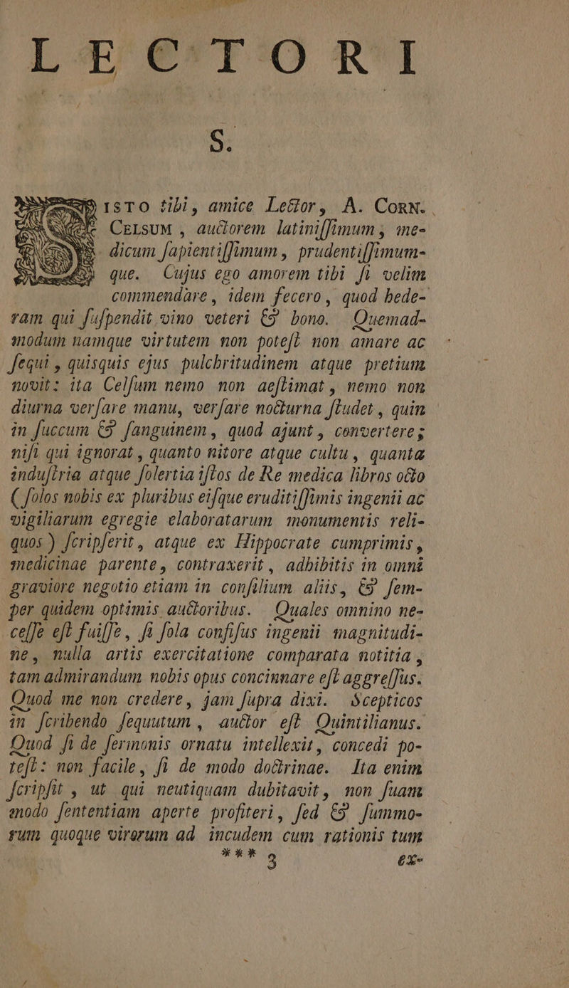 L4 8^T:O £1 aes Aem rsTO fibi, amice Lettor, A. ConN. Nee CersuM , auderem latini[fimum , «ne- ENWA- dicum fapienti[Jumum , prudenti[Jfimum- AS que. Cujus ego amorem tibi fi velim commendàre , idem fecero , quod bede- ram qui fufpendit oimo veteri C9 bono. — Quemad- modum namque virtutem non potef? mon amare ac Jequi , quisquis ejus. pulchritudinem atque. pretium 10012 ita Celfum nemo non aeflimat , nemo non diurna verfare manu, vverfare no&amp;urna [ludet , quin in fuccum C9. fanguinem , quod ajunt , convertereg nifi qui ignorat , quanto nitore atque cultu , quanta induftria atque folertia iftos de Re medica libros oo ( folos nobis ex pluribus eifque eruditi[fimis ingenii ac vigilarum egregie elaboratarum 1menumentis reli-. quos ) Jcripferit , atque ex. Hippocrate cumprimis , :edicinae parente, contraxerit , adhibitis in omni graviore negotio etiam in. confilium. aliis, €9 fem- per quidem optimis au&amp;oribus. — Quales omnino ne- ce[]e eft fuiffe, Ja fola confifus ingenii tagnitudi- ne, nulla artis exercitatione. comparata notitia , tam admirandum nobis opus concinnare eft aggre[]us. uod me non credere, jam fupra dixi. —Scepticos in [cribendo fequutum , au&amp;or eft. Quintilianus. Duod fi de fermonis ornatu intellexit, concedi po- re[L: mon facile, fi de modo dolrinae. Ita enim Jcripfit , ut. qui neutiquam. dubitavit, non fuam enodo fententiam aperte profiteri, fed C9 Jummo- fum quoque virerum ad. incudem cum rationis tum **ks £X-