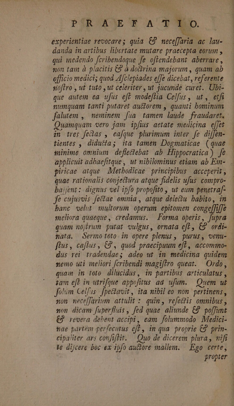 B PÍR ACE F ACT experientiae revocare; quia €9 mece[Jaria ac lau- danda in artibus libertate mutare praecepta eorum , qui inedendo fcribendoque fe oflendebant aberrare, non tam à placitis € à doctrina majorum , quam ab officio medici; quod AJclepiades e[[e dicebat, referente sioflro , ut tuto , ut celeriter , ut jucundé curet. Ubi- que autem ea ufus eft modefha Celfus ,, ut, etfi numquam tanti putaret auctorem , quanti bominum falutem ,. neminem. fua. tamen laude. fraudaret. Quamquam vero jam ipfius aetate medicina. e[Jet zn ires fe&amp;as , eafque plurimum inter fe di[Jen- — Lentes , didutia; ita tamen Dogmaticae (quae | minime omnium defle&amp;tebat ab Hippocratica) fe applicuit adbaefitque , ut nibilominus etiam ab Em- piricae atque Metbodicae principibus | acceperit , quae rationalis conjectura atque fidelis ufus. compro- bajjent : dignus vel ipfo propofito , ut eum penetra[- fe cujusvis fe&amp;lae omnia , atque dele&amp;u babito, in banc velut multorum operum epitomen conge[Ti[e meliora quaeque, credamus. — Forma operis, fupra quam nojirum putat vulsus, ornata ef, C9 ordi- nata, Sermo toto in opere plenus , purus, venu- -— flus, caflus, C9 , quod praecipuum eft , accommo- dus rei tradendae; adeo ut im medicina quidem - nemo uti meliori fcribendi magiftro queat. Ordo, quam in toto dilucidus, in partibus articulatus , sam efe in utrifque appofitus ad. ufum. — Quem ut Jo'im Celfus | fpe&amp;tavoit ,. ita nibil eo mon. pertinens, aon mece[]arium. attulit : quin, refe&amp;tis omnibus , non dicam fuperfluis , fed quae aliunde &amp;9. po[Tumt €2 revera debent accipi, eam folummodo Medici- nae partem perfecutus eff , im qua. proprie €9. prin- cipaliter ars confit. — Quo de dicerem plura, nifi Je dijcere boc ex ipfo aure mallem. — Eso certe, propier