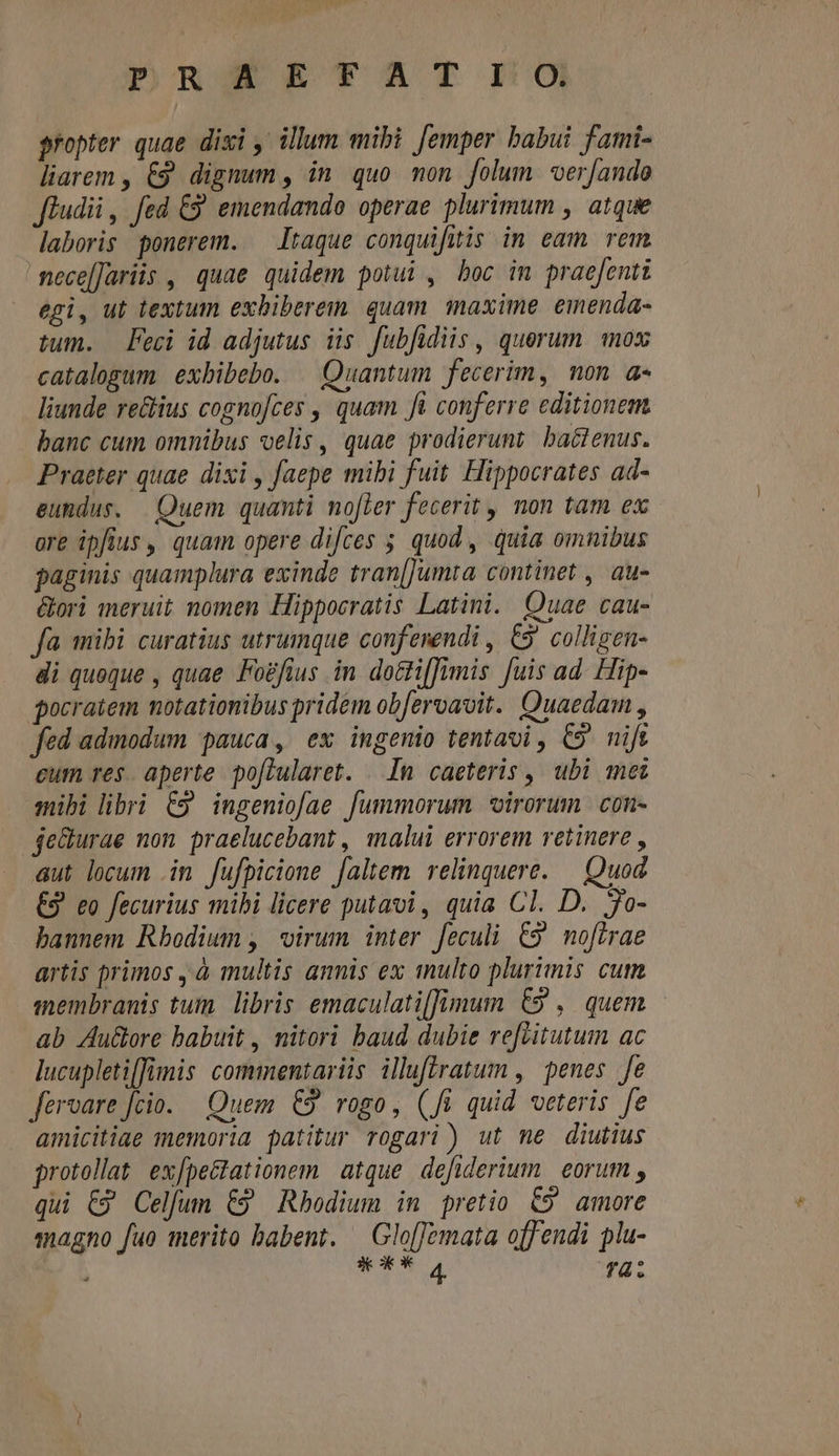 PDRSERTAT I0 propter quae dixi , illum mibi [emper babui fami- liarem , €9 dignum , in. quo. mon. folum. oer[ando fludii ,. fed &amp;9' emendando operae plurimum , atque laboris ponerem. — Itaque conquifitis in eam rem nece[Jariis , quae quidem potui , boc im praefenti egi, ut textum exbibereim quam. inaxime. emenda- tum. Feci id adjutus iis. fubfidiis , querum mox catalogum exbibebo. | Quantum fecerim, non a- liunde re&amp;ius cognofces , quam ft conferre editionem. banc cum omnibus velis , quae prodierunt ba&amp;lenus. Praeter quae dixi , faepe mibi fuit. Hippocrates ad- eundus. — Quem. quanti nofler fecerit, non tam ex ore ipfius , quam opere difces ; quod, quia omnibus paginis quamplura exinde tran[Jumta continet , au- &amp;ori meruit nomen Hippocratis Latini. Quae cau- fa mibi curatius utrumque conferendi , €9' collizen- di queque , quae Fogfius in. dotti[fimis fuis ad. Hip- gocratem notationibus pridem ob[eroavit. Quaedam , fed admodum pauca, ex ingemio tentavi , C9. nift eum res. aperte po[lularet. . In caeteris , ubi mei mibi libri C9 ingeniofae fummorum *irorum con- jedurae non praelucebant, malui errorem retinere , aut locum .in fufpicione faltem relinquere. — Quod €9 eo fecurius mihi licere putavi, quia Cl. D. jo- bannem Rbodium , virum inter feculi C9 noftrae artis primos , à multis annis ex tnulto plurimis cum membranis tum. libris emaculati[fimum €9 , quem ab Auclore babuit , nitori baud dubie refritutum ac lucupletiffimis commentariis iluflratum , penes fe fervare fcio. — Quem. €9. rogo, (Ji quid veteris fe amicitiae memoria patitur rogari) ut me diutius protollat expectationem. atque. defiderium. | eorum , qui C9 Celfum €9 Rhodium in pretio €9 amore magno fuo merito babent. — Glo[femata off endi pla- mcd fà: