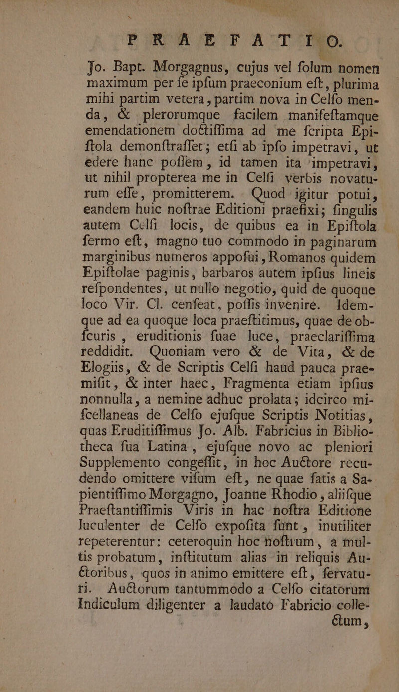 SMPSPSQUNRBU ARES LO DNA PONUMR/EOPOACTIDED. b Jo. Bapt. Morgagnus, cujus vel folum nomen maximum per fe ipfum praeconium eft , plurima mihi partim vetera , partim nova in Celfo men- da, &amp; plerorumque facilem manifeftamque emendationem doGtiffima ad me fcripta Epi- ftola demonftraffet; etfi ab ipfo impetravi, ut edere hanc poflem , id tamen ita 'impetravi, ut nihil propterea me in Celfi verbis novatu- rum effe, promitterem. . Quod igitur potui, eandem huic noftrae Editioni praefixi; fingulis autem Celíi locis, de quibus ea in Epiftola fermo eft, magno tuo commodo in paginarum marginibus numeros appofui , Romanos quidem Epiftolae paginis, barbaros autem ipfius lineis refpondentes, ut nüllo negotio, quid de quoque loco Vir. Cl. cenfeat, poffis invenire. l1dem- que ad ea quoque loca praeftitimus, quae de ob- Ícuris , eruditionis fuae luce, praeclariffima reddidit. Quoniam vero &amp; de Vita, &amp; de Elogiis, &amp; de Scriptis Celfi haud pauca prae- mifit, &amp; inter haec, Fragmenta etiam ipfius nonnulla, a nemine adhuc prolata; idcirco mi- fcellaneas de Celfo ejufque Scriptis Notitias, quas Eruditiffimus Jo. Alb. Fabricius in Biblio- theca fua Latina, ejufque novo ac pleniori Supplemento congeffit, in hoc Auctore recu- dendo omittere vifum eft, ne quae fatis a Sa-- pientiffimo Morgagno, Joanne Rhodio , aliifque Praeflantiffimis Viris 1n. hac noftra Editione luculenter de Celfo expofita fant, inutiliter repeterentur: ceteroquin hoc noftrum, a mul- tis probatum, inflitutum alias in reliquis Au- Ctoribus, quos in animo emittere eft, fervatu- r. Au&amp;orum tantummodo a Celfo citatorum Indiculum diligenter a laudato Fabricio colle- | Gum,