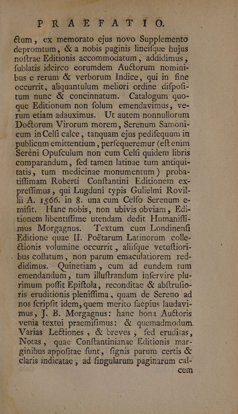 mm PR XETA 9 €&amp;um, ex memorato ejus novo Supplemento depromtum, &amp; a nobis paginis lineifque hujus noftrae Editionis accommodatum , addidimus , füblatis idcirco eorumdem Auctorum nomini- bus e rerum &amp; verborum Indice, qui in fine occurrit, aliquantulum meliori ordine difpofi- tum nunc &amp; concinnatum. Catalogum quo- que Editionum non folum emendavimus, ve- rum étiam adauximus. Ut autem nonnullorum Do&amp;orum Virorum morem, Serenum Samoni- cum 1n Celfi calce, tanquam ejus pedifequum in publicum emittentium , perfequeremur (eft enim Seréni Opufculum non cum Celf1 quidem libris comparandum, fed tamen latinae tum antiqui- tatis, tum medicinae monumentum) proba- üffimam Roberti Conftanuüni Ediuonem ex- preffimus, qui Lugduni typis Gulielmi Rovil- li A. 1566. in 8. una cum Celfo Serenum e- mifit. Hanc nobis, non ubivis obviam , Edi- tionem libentffime utendam dedit Humaniffi- mus Morgagnus. Textum cum Londinenfi Editione quae II. Poétarum Launorum colle- &amp;ionis volumine occurrit , alüfque vetuftiori- . bus collatum, non parum emaculatiorem red- didimus. Quinetiam , cum ad eundem tum emendandum, tum illuftrandum infervire pla- rimum poffit Epiftola, reconditae &amp; abítrufio- ris eruditionis pleniffima, quam de Sereno ad nos fcripfit idem, quem merito faepius laudavi- mus, J. B. Morgagnus: hanc bona Auétoris venia textu! praemifimus: &amp; quemadmodum. Varias Lectiones , &amp; breves , fed erudiias, Notas, quae Conftanuünianae Ediüonis mar- ginibus appofitae funt, fignis parum certis &amp; claris indicatae , ad fingularum paginarum cal- cem