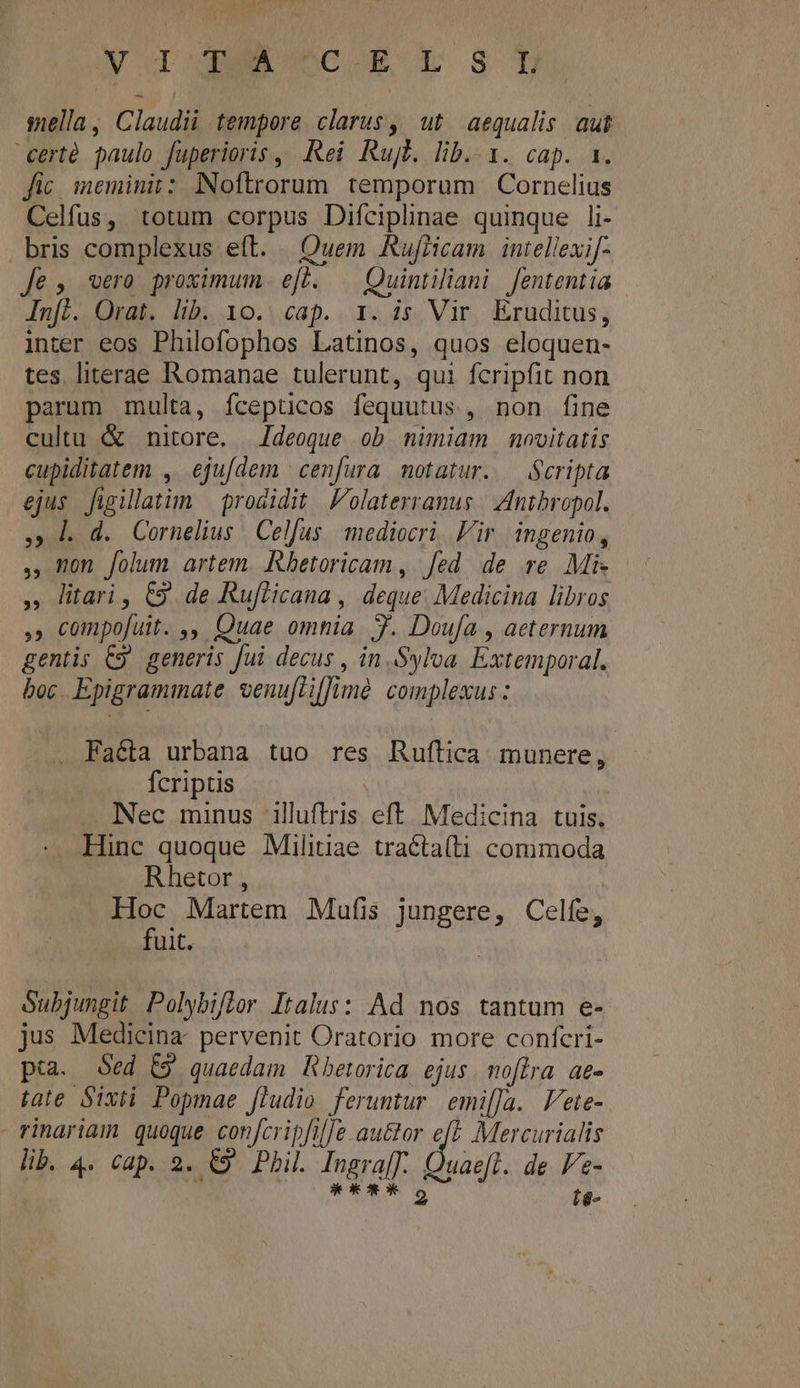 NIGGA CC-E LS sella, Claudii tempere clarus, ut aequalis aut certé paulo fuperioris, Rei Rujt. lib. 1. cap. 1. fic imeminii: Noftrorum temporum Cornelius Celfus, totum corpus Difciplinae quinque li- . bris complexus eft. | Quem Rufiicam intellexif- Je, wero proximum efl. .— Quintiliani fententia Infl. Orat. lib. 1o. cap. 1. is Vir, Eruditus, inter eos Philofophos Latinos, quos eloquen- tes literae Romanae tulerunt, qui fcrip(it non parum multa, fcepticos fequutus , non fine cultu &amp; nitore. | /deoque ob nimiam novitatis cupiditatem , ejuídem cenfura motatur. — Scripta ejus. fügillatim | prodidit |. olaterranus | Antbropol. , l d. Cornelius Celfus. mediocri. Fir. ingenio, non folum artem. Rhetoricam , fed de re Mi- » litari, C9. de Rufticana , deque: Medicina libros , compofuit. ,, Quae omnia. 7. Doufa , aeternum gentis C9. generis fui decus , in.Sylva. Extemporal. boc. Epigraminate venufliffimé complexus: 53 Facta urbana tuo res Ruftica munere, fcriptis | Nec minus ilftris eft. Medicina. tuis. Hinc quoque Militiae tracta(ti commoda Rhetor , Hoc Martem Mufis jungere, Celfe, fuit. | Subjungit Polybiflor Italus: Ad nos tantum e- jus Medicina. pervenit Oratorio more confcri- pta. Sed (9 quaedam Rbetorica ejus. noflra. ae- tate Sixti Popmae [ludio feruntur. emi[Ja. Vete- rinariam quoque con[cripfile au&amp;or eft Mercurialis lib. 4. cap. 2. €9 Phil. Ingra[T. Quaefl. de Fe- : * * *ox* 2 íé-