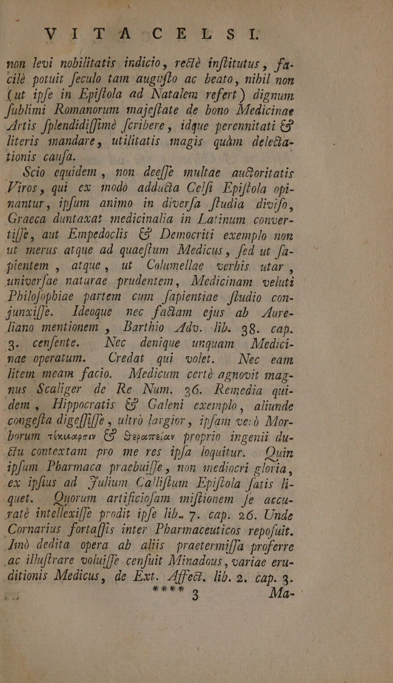 QW , A V 1 RÜRSCE € $ U non levi nobilitatis indicio, re&amp;là inflitutus ,. fa- cilà potuit feculo tam auguflo ac beato, nibil non (ut ipfe in Epiftola ad. Natalem refert) dignum fublimi Romanorum maje[Late de bono Medicinae Artis fplendidi[fimà [cribere ,' idque perennitati €9 literis. mandare , utilitatis magis quàm deleda- tionis caufa. | | Scio equidem , mon dee[Je multae | au&amp;oritatis Firos, qui ex modó addu&amp;a Celfi Epiftola opi- nantur, ip[um animo. im diverfa ludia divifo, Graeca duntaxat medicinalia in Latinum. conver- bile, aut Empedoclis €9 Democriti exemplo non ut merus atque ad quaeffum Medicus , fed ut. fa- pientem , atque , ut —Columellae | verbis. utar , unioer[ae naturae prudentem , | Medicinam | veluti Philojophiae partem cum | fapientiae | fludio con- junxil]le. Ideoque mec fa&amp;am ejus ab 4ure- liano mentionem , Dartbio ;1do. lib. 98. cap. g. cen[ente. | Nec denique unquam | Medici- nae operatum. | Credat qui «olet. — Nec. eam. litem, meam facio. — Medicum certé agnovit mag- nus $calizer de Re Num. 96. Remedia qui- dem , Hippocratis €9 Galeni exemplo, aliunde congefta dige[fifJe , ultrà largior , ipfam ve: Mor- borum «t«uuopsw. C9. Sepasre(av proprio ingenii du- éfu contextam pro me res ipa loquitur. — Quin ipfum Pbarmaca praebuifle , non mediocri gloria, ex ipfius ad. Julium Califlum. Epifola fatis li- quet. — Quorum | artificiofam. miffionem [e accu- rat intellexil]e prodit ipfe lib. 7. cap. 96. Unde Cornarius. fortaffis inter. Pbarmaceuticos repofuit. Anà dedita opera ab aliis praetermi[Ja proferre. .ac illufirare voluilTe cenfuit Minadous , variae eru- ditionis Medicus, de Ext. Affect. lib. 2. cap. 3. ds abii Ma-