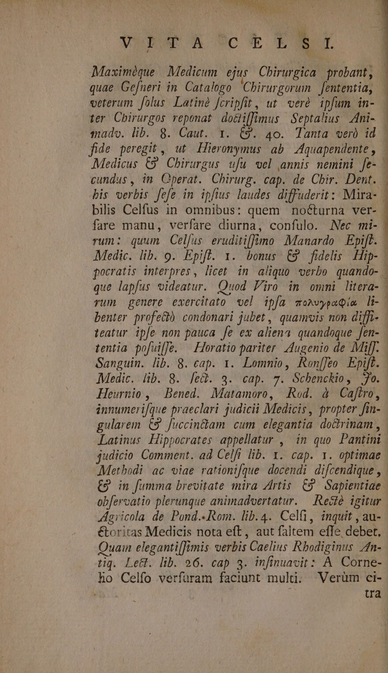 NU T iu iod wipark Scok TRY Maximéque Medicum ejus Chirurgica. probant, quae Gefneri in. Catalogo Chirurgorum. | fententia, veterum folus Latiné fcripfit, ut. veré. ipfum in- ter Chirurgos reponat do&amp;i[[imus Septalius Ani- . mado. lib. 8. Caut. x. &amp;9. 40. Tanta veró id . fide peregit , ut Leromymus ab Aquapendente, - Medicus €9' Chirurgus. ufu wel annis nemini fe- | cundus , im. perat. Chirurg. cap. de Chir. Dent. | bis verbis fefe in ipftus laudes diffuderit :: Mira-. | bilis Celfus in omnibus: quem nocturna ver- | fare manu, verfare diurna, confulo. Nec mi- rum: quum Celfus eruditifimo Mauardo | Epift. Medic. lib. 9. Epift. 1. bonus €9 fidelis Hip- . pocratis interpres, licet in aliquo verbe quando- . que lapfus videatur. Quod iro in ommi litera- rum genere exercitato vel ipfa momvypaQim li-- benter profe&amp;) condonari jubet ,' quamuvis non diffi- teatur ipfe non pauca [e ex aliena quandoque fen- tentia pofuilJe. | Horatio pariter Augenio de Mif. Sanguin. lib. 8. cap. 1. Lommio, Ren[[eo Epift. Medic. lib. 8. [e&amp;. 3. cap. 7. Scbenckio, Jo. Heurnio , Bened. Matamoro, Rod. à Caftro, innumeri[que praeclari judicii Medicis, propter fin- gularem. £9 Juccindiam. cum elegantia do&amp;rinam , Latinus Hippocrates appellatur , in quo Pamtini judicio Comment. ad Celft lib. 1. cap. 1. optimae Methodi ac viae rationifque docendi difcendique , E9 in fumma brevitate mira Zrtis C9 Sapientiae | obfervatio plerunque animadoertatur. — Reclé. igitur Aaiicola de Pond.«Rom. lib. 4. Celi, inquit , au- €toritas Medicis nota eft, aut faltem effe debet, Quain elegantiffimis verbis Caelius Rhodiginus Zn- tiq. Le&amp;. lib. 26. cap 3. infinuavit: A Corne- ho Celfo verfüram faciunt multi; WVerüm ci- tra