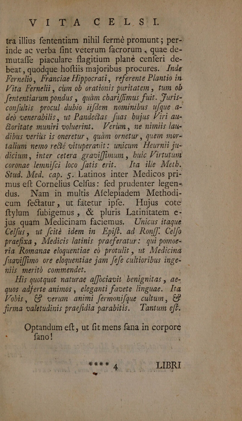 Vor EA CDOUETL. st tra illius fententiam nihil fermé promunt ; per- inde ac verba fint veterum facrorum , quae de- mutaffe piaculare flagitium plané cenferi de- beat, quodque hoftiis majoribus procures. [nde Fernelio, Franciae Hippocrati, referente Plantio in. Vita Fernelii , cim ob orationis puritatem , tum ob fententiarum pondus , quàm cbariffimus fuit. Juris- confultis. procul dubio ü[dem nominibus ufque a- de) venerabilis , ut Pande&amp;las fuas bujus Viri au- Goritate muniri voluerint. erum , ne nimiis lau- dibus veriüs is oneretur , quàm ornetur , quem mor- talium nemo re&amp;é oituperanit: unicum Heurnii ju- dicium, inter cetera gravilimum , buic Firtutum coronae lemnmifci loco [atis erit. ^ Ita ille Metb. ótud. Med. cap. 5. Latinos inter Medicos pri- mus eft Cornelius Celfus: fed prudenter legen- dus. Nam in multis Afclepiadem Methodi- cum feéctatur, ut fatetur ipfe. Hujus cote ftylum ífubigemus , &amp; pluris Latnitatem e- jus quam Medicinam faciemus. —Unicus itaque Celfus, ut [cità idem in Epifl. ad Ron[]. Celfo praefixa , Medicis latinis praeferatur: qui pomoe- ria. Romanae eloquentiae eo. protulit , ut. Medicina Juaviffimo ore eloquentiae jam fefe cultioribus inge- Qi meritó commendet. His quotquot. naturae a[Jüciavit, benignitas , ae- quos adferte animos , eleganti favete linguae. Ita Vobis, C9 verum amimi fermoni[que cultum , &amp;5 firma valetudinis praefidia parabitis. — Tantum eft. Optandum eft, ut fit mens fana in corpore : fano! ràg t c oC Mae bLinsC] E