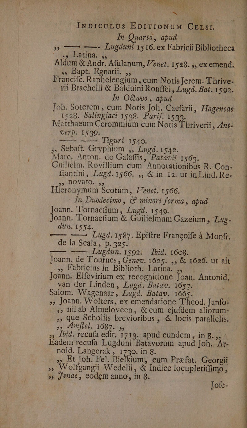 ANSA 1 i : «x INDICULUs EpiTIONUM CELsr. In Quarto , apud | $$ —- Lugduni 1516. ex Fabricii Bibliotheca y JdaatiTia. 2: | Aldum &amp; Andr. Afulanum, Z7enet. 1528. ,, ex emend. , Dapt. Egnatii. ,, Francifc. Raphelengium , cum Notis Jerem. T'hrive- rii Brachelii &amp; Balduini Ronffei , Lugd. Bat. 1592. In O&amp;avo , apud Joh. Soterem , cum Notis Joh. Caefarii, Hagenoae 1598. Salingiaci 1538. Parif. 1535. Matthaeum Cerommium cum Notis Thriverii , Z4nt- verp. 1539. i —— —— Tiguri 1540. » Sebaft. Gryphium ,, Lugd. 1542. Marc. Anton. de Ga/affis, Patavii 1563. Ay Guilielm. Rovilllum cum Annotationibus R. Con- flanüni, Lugd.1566. ,, &amp; in 12. ut in Lind. Re- 4 DOVato.. v. Hieronymum Scotum, 7enet. 1566. In. Duodecimo , € minori forma, apud FPE Tornaefium , Lugd. 1549. oann. Tornaefium &amp; Guilielmum Gazeium , Lug- dun. 1554. —— —— Lugd.1587. Epiftre Frangoife à Monfr. de la Scala, p.325. | T— -—— Lugdun.1599. Ibid. 1668. Joann. de T'ournes , Genev. 1625. ,, &amp; 1626. ut ait .», Fabricius in Biblioth. Latina. ,, Joann. Elfevirium ex recognitione Joan. Antonid., van der Linden, Lugd. Batav. 1657. Salom. Wagenaar, Lugd. Batav. 1665. »» Joann. Wolters, ex emendatione T'heod. Janfo- ,. niüab Almeloveen, &amp; cum ejufdem aliorum- . Que Scholiis brevioribus , &amp; locis parallelis. ys mill. 68. »» Jbid. recufa edit. 1713. apud eundem, in 8.,, : Eadem recufa Lugduni Batavorum apud Joh.. Ar- nold. Langerak , 1730. in 8. 5» Bt Joh. Fel. Bielkium, cum Prazfat. Georgii » Wolfgangii Wedelii, &amp; Indice locupletiffimo, »» Jenae , eodem anno, in 8. | | Jofe- à OM CCOATREIHNPOT eT EU IPRRSPPRENMS, mx T——c————— UNTEN EPI NES S REESE NER