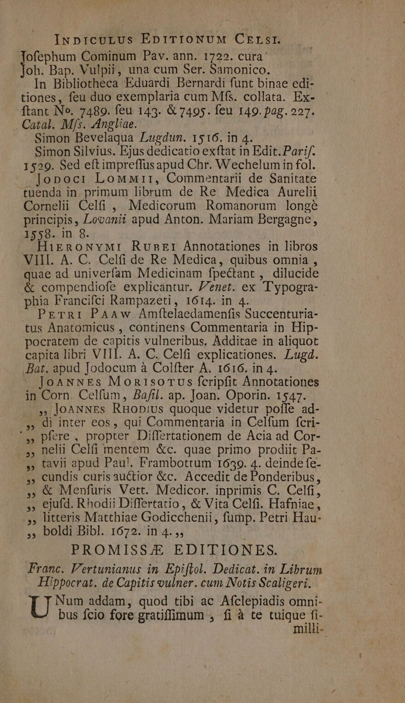 INpICULUs EprTIONUM CErLsrI. ofephum Cominum Pav. ann. 1722. cura' oh. Bap. Vulpii, una cum Ser. Samonico. | In Bibliotheca Eduardi Bernardi funt binae edi- tiones, feu duo exemplaria cum Mfs. collata. Ex- ftant No. 7489. feu 143. &amp; 7495. feu 149. pag. 227. Catal. Mjs. Angliae. Simon Bevelaqua Lugdun. 1516. in 4. Simon Silvius. Ejus dedicatio exftat in Edit. Pari/. 1529. Sed eft impreffus apud Chr. Wechelumin fol. Jonocr Lowurr, Commentarii de Sanitate tuenda in. primum librum de Re Medica Aurelii Cornelii Celfi , Medicorum Romanorum longe principis, Lovanii apud Anton. Mariam Bergagne, 1558. in 8. HikgnowNvMr Ruskr Annotationes in libros VIII. A. C. Celi de Re Medica, quibus omnia , quae ad univerfam Medicinam fpectant , dilucide &amp; compendiofe explicantur. /7enet. ex 'T'ypogra- phia Francifci Rampazeti, 1614. in 4. PETRI PAAw Amttelaedamenfis Succenturia- tus Anatomicus , continens Commentaria in Hip- pocratem de capitis vulneribus, Additae in aliquot capita libri VIII. A. C. Celfi explicationes. Lugd. Bat, apud Jodocum à Colfter A. 1616. in 4. JoaNNEs MonisoTUs fcripfit Annotatione in Corn. Celfum, Bafil. ap. Joan. Oporin. 1547. » JoANNEs RHobius quoque videtur poffe ad- —.,, Qi inter eos, qui Commentaria in Celfum fcri- '» pfere , propter Differtationem de Acia ad Cor- ..., nelii Celfi mentem &amp;c. quae primo prodiit Pa- |... tavii apud Pau!. Frambottum 1639. 4. deinde fe- ,, cundis curisauctior &amp;c. Accedit de Ponderibus, , € Menfuris Vett. Medicor. inprimis C. Celfi, ,, ejufd. Rhodii Differtatio, &amp; Vita Celfi. Hafniae, ,, litteris Matthiae Godicchenii , fump. Petri Hau- ,, boldi Bibl. 1672. in 4. ,, PROMISSA EDITIONES. Franc. F'ertunianus in. Epiflol. Dedicat. in Librum Hippocrat. de Capitis oulner. cum Notis Scaligeri. Tyres addam, quod tibi ac Afclepiadis omni- bus fcio fore gratiffmum , fi à te tuique fi- milli-