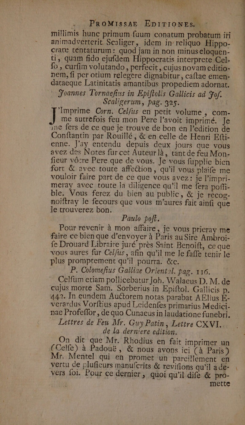 QUIE S RERDE Re Po : N aule? Was aor PROMIssAE EDITIONES - millimis hunc primum. fuum conatum probatum iri animadverterit. Scaliger, idem in' reliquo Hippo- crate tentaturum: quod jam in non minus eloquen- ti, quam fido ejufdem Hippocratis interprete Cel- fo , curfim volutando , perfecit , cujusnovam editio- nem, fi per otium relegere dignabitur, caftae emen- dataeque Latinitatis amantibus propediem adornat. » goannes Tornaefius in Epiftolis Gallicis ad fof. Scaligerum, pag. 325. | 'Imprime Corn. Celfus en petit volume , com- me autrefois feu mon Pere l'avoit imprimé. Je ine fers de ce que je trouve de bon en l'edition de Conftantin par Rouillé, &amp; en celle de Henri Efti- enne. l'ay entendu depuis deux jours que vous avez des Notes für cet Auteurlà, tantde feu Mon- fieur vó:re Pere que de vous. Je vous fupplie bien fort &amp; avec toute affe&amp;tion, qu'il vous nlaife me vouloir faire part de ce que vous avez: je l'impri- meray avec toute la diligence qu] me fera poffi- ble. Vous ferez du bien au public, &amp; je recog- noiftray le fecours que vous m'aures fait ainfi que le trouverez bon. Paulo poft. Pour revenir à mon affaire, je vous prieray me faire ce bien que d'envoyer à Paris au Sire Ambroi- fe Drouard Libraire juré prés Saint Benoift, ce que vous aures fur Celfus, afin qu'il me le faffe tenir le plus promptement qu'il pourra. &amp;c. P. Colomeftus Galliae Oriental. pag. x16. Celfum etiam pollicebatur Joh. Walaeus D. M. de cujus morte Sam. Sorberius in Epiftol. Gallicis p. 442. In eundem Auctorem notas parabat AElius E- verardus Vorftius apud Leidenfes primarius Medici- nae Profeffor , de quo Cunaeus in laudatione funebri. Lettres de Feu Mr. Guy Patin, Lettre CXVI.. de la dermiere edition. On dit que Mr. Rhodius en fait imprimer un (CeMe) à Padou&amp; , &amp; nous avons ici (à Paris) Mr. Mentel qui en promet un pareillement en vertu de plufieurs manufcrits &amp; revifions qu'il a de- vers Íoi. Pour ce dernier, quoi qu'il dife &amp; pro- Inette