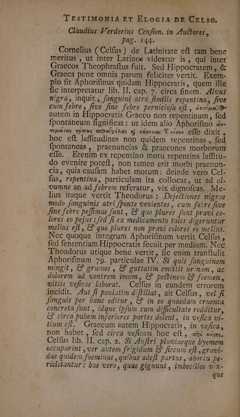 Mo. A ISTE - TEsTIMONIA ET ErLocrA pE Crrso, .— Claudius Ferderius. Cenfion. in AAuGores, | pag. 144. | Cornelius ( Celfus) de Latinitate eft tam bene meritus , ut inter Latinoe videatur is, qui inter Graecos 'heophraftus fuit. Sed Hippocratem, &amp; Graeca pene omnia parum feliciter vertit. Exem- plo fit Aphorifmus quidam Hippocratis, quem ille fic interpretatur lib. IT. cap. 7. circa finem. Zlous ^:gra, inquit , f/anguini atro fimilis repentina, five cum febre , five fine febre perniciofa efl , Zvzpa]t- autem in Hippocratis Graeco non repentinum , fed fpontaneum fignificat: ut idem alio Aphorifimo ze- TUjAMISS X97 Ne (Oa yiAss xj xupvxus C »exw» effe dixit , hoc eft laffitudines non quidem repentinas , fed fpontaneas , praenuncias &amp; praecones morborum effe. Etenim ex repentino motu repentina laffitu- do evenire poteft, non tamen erit morbi praenun- cia, quia caufam habet inotum: deinde vero Cel- fus, repentina, particulam ita collocat, ut ad al- vumne an-ad febrem referatur, vix dignofcas. Me- lius itaque vertit Theodorus : Dejediones nigrae modo [anguinis atri [ponte oenientes , cum febre five Jine febre pe[fimae funt , €? quo plures. funt pravi co- lores eo pejus : fed fi ex medicamento tales digeruntaur melius efl, €? quo plures non pravi colores eo melius. Nec quoque integrum Aphorifium vertit Celfus , fed fententiam Hippocratis fecuit per medium. Nec Theodorus utique bene vertit, fic enim tranftulit Aphorifmum 79. particulae IV. Si quis fanguinem mingit, C? grumos , €9 guttatim emittit urinam , ac dolorem ad. ventrem imum, C? peGinem €? foemen, vitis veficae laborat. Celfus in eundem errorem incidit. /ut fi paulatim diflillat, ait Celfus, vel fi Janguis per banc editur , € in eo quaedam cruenia concreta funt , idque ipfum cum difficultate redditur, G' circa pubem inferiores partes delent, in vefica vi- tium efi. Graecum autem Hippocratis, im vefica, non habet, fed circa veficam hoc e(t, e xvgn. Celfüs lib. IL cap. ». Si A4uffri pluviaeque byemem occuparint ,ver autem frigidum €9 ficcum eft ,gravi- dae quidem foeminae , quibus adeft partus , übortu pe- riclitantur : bae vero, quae gignunt , imbecillos vix- que