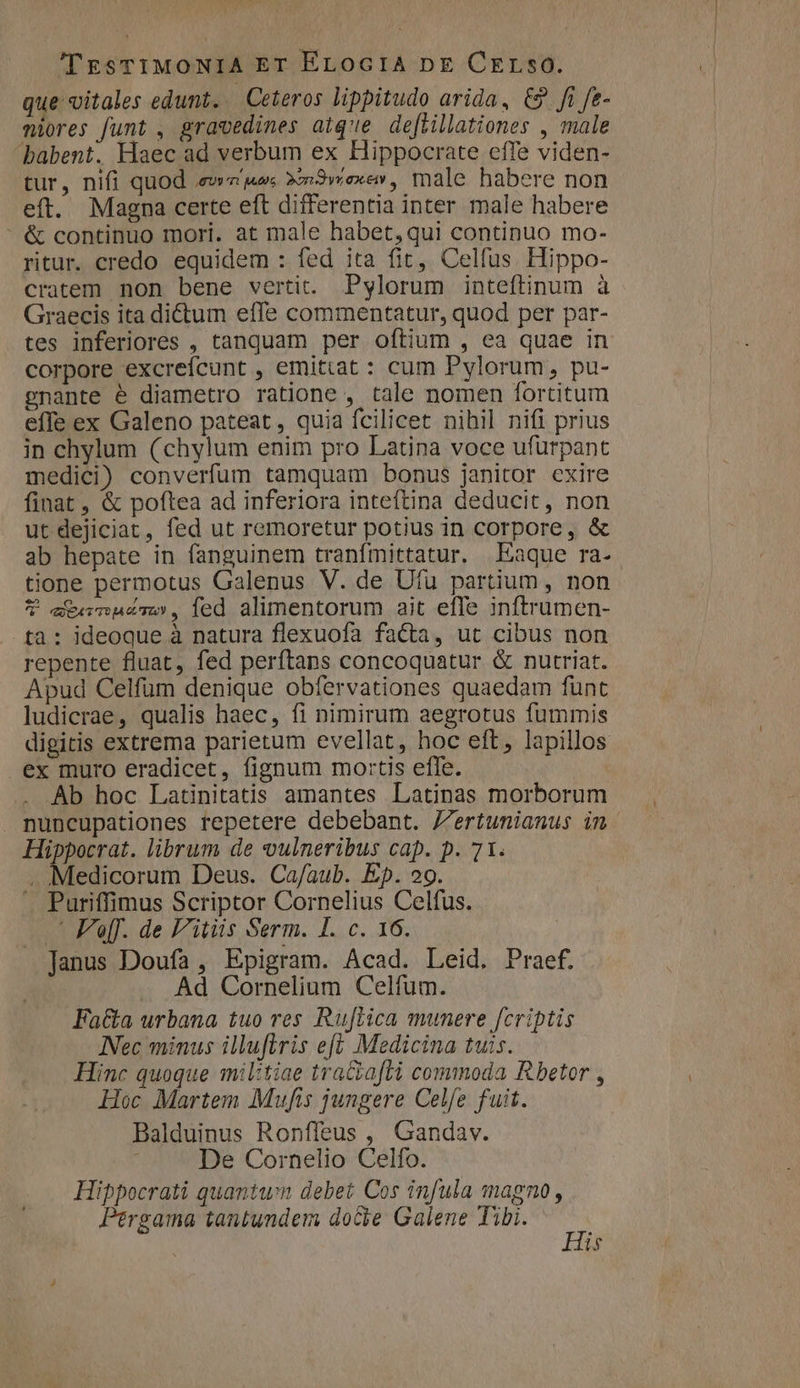 'l'EsTIMONIA ET ELocriA pE Crerso. que vitales edunt. Ceteros lippitudo arida, C9 ft fe- niores funt , gravedines aiq'e deftillationes , male babent. Haec ad verbum ex Hippocrate effe viden- tur, nifi quod .ewe'juos Xm3wexe» , male habere non eft. Magna certe eft differentia inter male habere &amp; continuo mori. at male habet,qui continuo mo- ritur. credo equidem : fed ita fit, Celfus. Hippo- cratem non bene vertit. Pylorum inteftinum à Graecis ita dictum effe commentatur, quod per par- tes inferiores , tanquam per oftium , ea quae in corpore excrefcunt , emittat : cum Pylorum, pu- gnante é diametro ratione , tale nomen fortitum effe ex Galeno pateat, quia fcilicet nihil nifi prius in chylum (chylum enim pro Latina voce ufurpant medici) converfum tamquam bonus janitor exire finat, &amp; poftea ad inferiora inteftina deducit, non ut dejiciat, fed ut remoretur potius in corpore, &amp; ab hepate in fanguinem tranfmittatur. Eaque ra- tione permotus Galenus V. de Ufu partium , non ? eCteamuesmo, ied alimentorum ait effe inftrumen- tà: ideoque à natura flexuofa facta, ut cibus non repente fluat, fed perftans concoquatur &amp; nutriat. Apud Celfüm denique obfervationes quaedam funt ludicrae, qualis haec, fi nimirum aegrotus fummis digitis extrema parietum evellat, hoc eft, lapillos ex muro eradicet, fignum mortis effe. Ab hoc Latinitatis amantes Latinas morborum . nuncupationes repetere debebant. Jertunianus in. Hippocrat. librum de vulneribus cap. p. 71. . Medicorum Deus. Ca/aub. Ep. 29. ^ Puriffimus Scriptor Cornelius Celfus. .' Ff. de F'itiis Serm. I. c. 16. Janus Doufa , Epigram. Acad. Leid. Praef. Ad Cornelium Celfum. Fata urbana tuo res Ruftica munere fcriptis INec minus illuftris eft Medicina tuis. Hinc quoque militiae traGia[ti commoda Rbetor , Hoc Martem Mufis jungere Celfe fuit. Balduinus Ronffeus , Gandav. : De Cornelio Celfo. Hippocrati quantum debet Cos infula magno, Pergama tantundem doce Galene Tibi. ja is