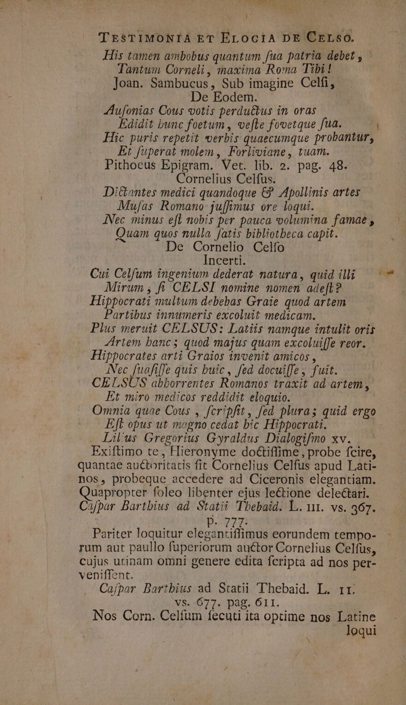 J TrsTIMONÍA ET ELociA DE CELsoO. His tamen ambobus quantum fua patria debet , Tantwmn Corneli , maxima Roma Tibi ! Joan. Sambucus, Sub imagine Celfi, De Eodem. Aufonias Cous votis perdu&amp;us in oras Edidit bunc foetum , ve[le fovetque fua. Hic puris repetit werbis quaecumque probantur, Et fuperat molem , Forliviane, tuam. Pithoeus Epigram. Vet. lib. o. pag. 48. Cornelius Celfus. DiGantes medici quandoque €? Apollinis artes Mu[as Romano ju[hmus ore loqui. JNec minus efl nobis per pauca volumina famae , Quam quos nulla fatis bibliotbeca capit. De Cornelio Celfo Incerti. Cui Celfum ingenium dederat natura, quid illi Mirum , f. CELSI nomine nomen ade[L? Hippocrati multum debebas Graie quod artem Partibus innumeris excoluit medicam. Plus meruit CELSUS: Latiis namque intulit oris JÁriem bancs; quod majus quam excolui[fe reor. Hippocrates arti Graios invenit amicos , INec fuafiffe quis buic, fed docui[fe, fuit. CELSUS abborrentes Romanos traxit ad artem, Kt miro medicos reddidit eloquio. Omnia quae Cous , fcripfit, fed plura; quid ergo Eft opus ut megno cedat bic Hippocrati. Lil'us Gregorius Gyraldus Dialogifmo xv. Exiftimo te, Hieronyme doctiffime, probe fcire, quantae auctoritatis fit Cornelius Celfus apud Lati- nos, probeque accedere ad Ciceronis elegantiam. Quapropter foleo libenter ejus le&amp;;one deleétari. Cafpar Bartbius ad Statii CTbebaid. L. 111. vs. 367. P. 7ZT- Pariter loquitur elegantiffimus eorundem tempo- rum aut paullo fuperiorum auctor Cornelius Celfus, cujus utinam omni genere edita fcripta ad nos per- veniffent. Cafpar Bartbius ad Statii Thebaid. L. rr. X8.:077. Dag. OTI. Nos Corn. Celíum fecuti ita optime nos ; oe oqui | (t