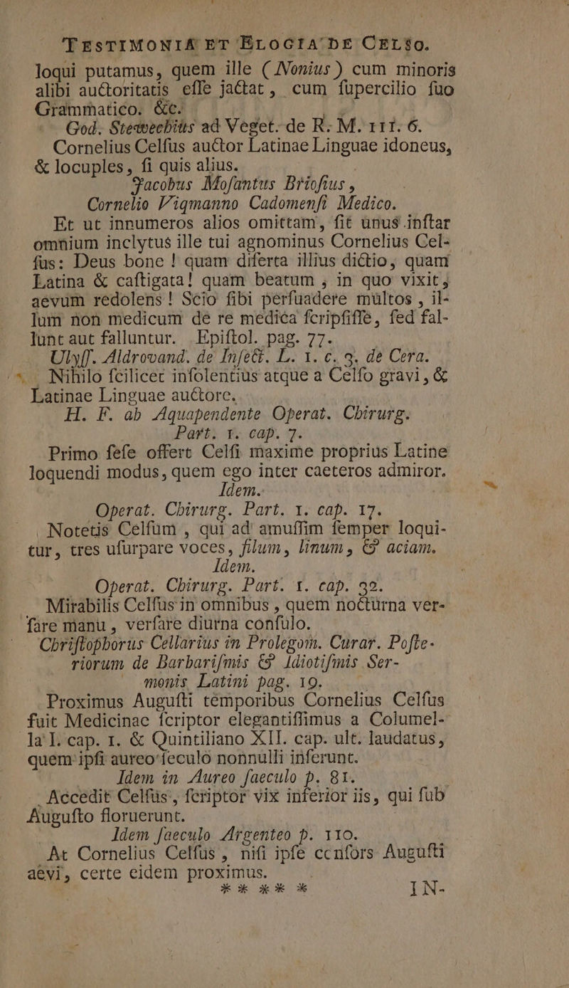 'TEsTIMONIÁ ET EroGtA'bE CELS$Q. loqui putamus, quem ille ( JVonius) cum minoris alibi auctoritatis effe jactat, cum fupercilio fuo Grammatico. &amp;c. God. Steavecbitts ad Veget. de R. M. 111. 6. Cornelius Celfus auctor Latinae Linguae idoneus, &amp; locuples, fi quis alius. S'acobus Mofantus Briofius , Cornelio 'iqmanno Cadomenfi Medico. Et ut innumeros alios omittam, fit ünus$ inftar omnium inclytus ille tui agnominus Cornelius Cel- fus: Deus bone ! quam diferta illius dictio, quam Latina &amp; caftigata! quam beatum , in quo vixit; aevum redolens ! Scio fibi perfuadere mültos , il- lum non medicum de re medica fcripfiffe, fed fal- lunt aut falluntur. |Epiftol. pag. 77. Uly[T. Aldrovand. de Infe&amp;. L. 1. c. 3. de Cera. /*. Nihilo fcilicec infolentius atque a Celfo gravi , &amp; Latinae Linguae auctore. | H. F. ab Aquapendente Operat. Cbirurg. Part. Y. cap. 7. Primo fefe offert Celfi maxime proprius Latine loquendi modus, quem ego inter caeteros admiror. ldem. Operat. Chirurg. Part. Y. cap. 17. Notetis Celfüm , qui ad' amuffim femper loqui- tur, tres ufürpare voces, filum, limum , €? aciam. Idem. —. Operat. Chirurg. Part. Y. cap. 39. . Mirabilis Celfus in omnibus , quem nocturna ver- fare manu , verfare diurna confulo. Cbriffopborus Cellarius in Prolegom. Curar. Pofte- riorum de Darbarifmis C9 Idiotifmis Ser- . Amonis Latini pag. 19. Proximus Augufti temporibus Cornelius Celfus fuit Medicinae ícriptor elegantiffimus a Columel- la I. cap. 1. &amp; Quintiliano XII. cap. ult. laudatus, quem ipfi aureo'feculo nonnulli inferunt. ldem in Jureo faeculo p. 81. | . Accedit Celfüs', feriptor vix inferior iis, qui fub Augufto floruerunt. | ldem faeculo Argenteo p. 110. At Cornelius Celfus , nifi ipfe ccnfors Augufti aevi, certe eidem proximus. |