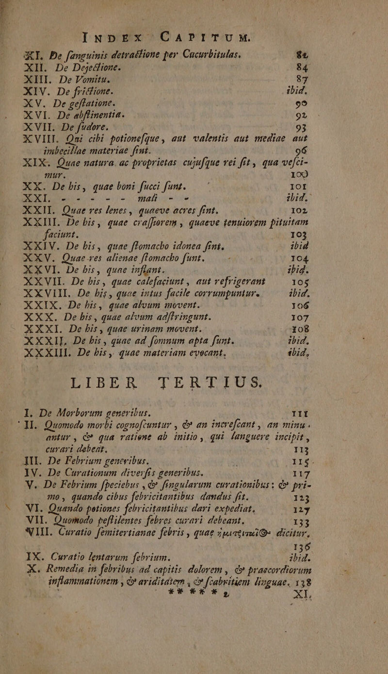 GI, De fanguinis detradlione per Cucurbitulas. $5 XII. De Dejetlione. 84 XIII. De Vomitu. 87 XIV. De frictione. ibid. XV. De geflatione. PIS XVI. De abflinentia. 92 XVII. De fudore. 93 XVIII. Qni cibi potione[que , aut. valentis aut mediae. aut imbecillae materiae ftnt. 96 XIX. Quae natura. ac proprietas. cujufque vei fet , qua viefeis nur. 100 XX. De bis, quae boni fucci funt..— ' IOI XXI. - - » -- mat - e zbid. XXII. Quae ves lenes , quaeve acres fint. 102 XXIIL De bis, quae cra[f»orem , quaeve tenuiorem pituitam faciunt. 103 XXIV. De bis, quae flomacbo idonea fint. ibid XXV. Quae-ves alienae flomacbo funt. Su a 104 XXVI. De bis, quae inflant. ipi. XXVII. De bis, quae calefaciunt , aut vefrigevant 105 XXVIII.. De his, quae intus facile corrumpuntur. ibid. XXIX. De his, quae alvum movent. Jo6 XXX. De bis, quae alvum ad[lringunt. 107 XXXI. De bis » quae urinam movent. Xo8 XXXII, De bis, quae ad fomuum apta funt. zid. ERE De bis ,, quae materiam evecant, sbid, LIBER TERTIUS I. De Morborum generibus. III |l. Quomodo morbi cognofcumtur , d» an increfcant , an minu antur, c qua ratient ab initio, qui languere incipit , curari debeat. 113 ATI. De Febrium genevibus.  YLes IV. De Curationum diverfis generibus. 117 V. De Febrium fpeciebus , d» fingularum curatiouibus : d? pri- mo, quando cibus febr icitantibus dandus fit. 123 VI. Quando potiones febricitantibus dari expediat. 123 VII. Quomodo peflilentes febres curari debeant, 133 WII. Curatio femitertianae febris , quae iati» dicitur, 136 IX. Curatio lentarum fehrium. i. X. Remedia in febribus ad capitis dolorem , d? praecordiorum inflammationem » C ariditatem , c» fcabritiem lizguae. 138 riw  XI,