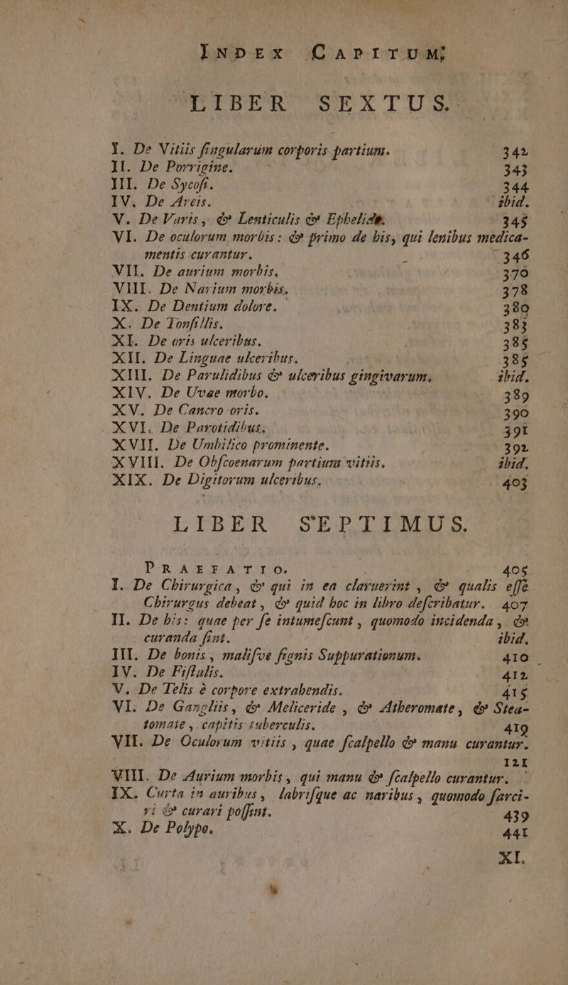 INpEx CabrrruMw; POIDEFR SEXTUS Y. De Vitiis fiagularum corporis partium. n II. De Porrigine. 343 JII. De Sycoff. 344 IV. De 4reis. ibid. V. De Vuris, d» Lenticulis c* Epbelidi. 34$ VI. De oculorum morbis : d» primo de bis, qui lenibus medica- mentis cuvantur. ( -346 VH. De auritm morbis, 379 VII. De Narium morbis. 378 IX. De Dentium dolore. | 380 X. De lonfillis. 383 XI. De oris ulceribus. 385 XII. De Linguae ukeribus. 385 XIII. De Parulidibus é&amp;* ulceribus gingivarum. ibid. XIV. De Uvae ntorbo. 389 XV. De Cancro-oris. 390 XVI. De Parotidi^us, 391 XVII. De Umbilico prommente. 392 X VIII. De Obfcoenarum partium vitiis. ibid. XIX. De Digitorum ulceribus, : 463 LIBER SEPTIMUS. Pom AURGEOAUTORUD. 405 I. De Chiruvgica , d» qui im ea clavuerint , d» qualis effé Chirurgus debeat , d» quid boc in libro defcribatur. | 407 II. De bis: quae per fe intumefcunt , quomodo incidenda , d» curanda fint. ibid. III. De bonis, malifve fignis Suppurationum. 410 | IV. De Fiflulis. 412 V. De Telis à corpore extrabendis. 41$ VI. De Gazgliis , d» Meliceride , d* Atberomate , d» Stea- tomaie , capitis tuberculis. 4I VII. De Oculorum «vitiis , quae fcalpello d» manu curantur. I2I VIII. De Zurium morbis , qui manu d» fcalpello curantur. IX. Curta in auribus, labrifque ac naribus , quomodo farci- vi é? curari po[fat. 439 X. De Polypo. 441 XI.