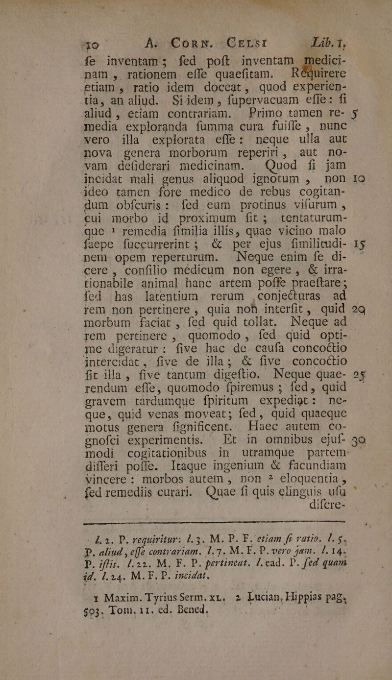 c ial dap Mri Hn Y  '  TNEERILUA DS: n * 9 ANNECY S y I A. Conw. CErsr Lib. 1, fe inventam ; fed poít inventam medici- nam , rationem effe quaefitam. X Réquirere etiam , ratio jdem doceat, quod experien- tia, an aliud. Siidem , füupervacuam effe: fi aliud , etiam contrariam. Primo tamen re- y media exploranda fumma cura fuiffe, nunc wero illa explorata effe: neque ulla aut nova genera morborum reperiri , aut no- vam defiderari medicinam. | Quod fi jam incidat mali genus aliquod ignotum , non 1o ideo tamen fore medico de rebus cogitan- dum obícuris: fed eum protinus vifurum , cui morbo id proximum fit; tentaturum- - que ! remedia fimilia illis, quae vicino malo faepe füccurrerint ; &amp; per ejus fimilitudi- 1$ nem opem reperturum. | Neque enim fe di- ^ cere , confilio medicum non egere, &amp; irra- tionabile animal hanc artem poffe praeftare; fed bas latentium rerum ,conjecturas ad rem non pertinere , quia noh interfit, quid 2Q morbum faciat , fed quid tollat. Neque ad rem pertinere ,. quomodo , fed quid opti- me digeratur: five hac de. caufa concoctio intercidat , five de illa; &amp; five concoctio fit ila, five tantum digeftio. Neque quae- ?$ rendum effe, quomodo fpiremus ; fed, quid gravem tardumque fpiritum expediat: ne- que, quid venas moveat; fed , quid quaeque motus genera fignificent. Haec autem co- enofci experimentis. Et in omnibus ejuf- 30 modi cogitationibus in utramque partem: | differi poffe. Itaque ingenium &amp; facundiam vincere : morbos autem , non ? eloquentia , fed remediis curari. Quae fi quis Vani, ufu | difcre- Ka. P. vequiritur: 1.3. M. P. F.'etiam fr vatio. l5. P. aliud , effe comvariam. 1.7. M. F. P. vero jam. 1.14. p. ;flis. l.22. M, F. P. pertineat. Lead. P. fed quam id. 1.14. M.F. D. zncizat. r Maxim. TyriusSerm. xt, 2 Lucan, Hippias pag. 503. Tom. i11. ed. Bened. 