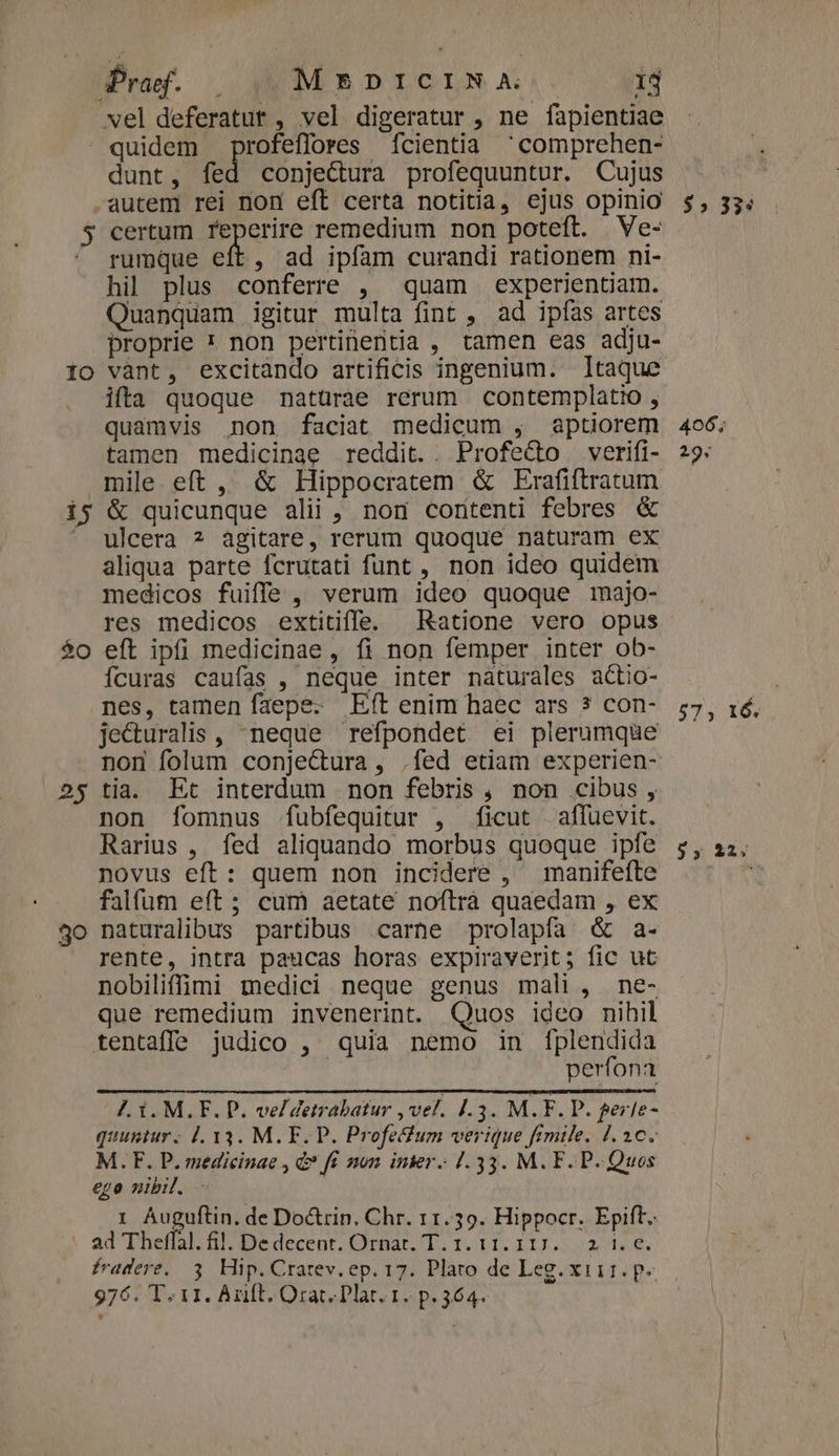 vel deferatut , vel digeratur , ne fapientiae quidem profeffores fcientia 'comprehen- dunt, fed conjectura profequuntur. Cujus -autem rei non eft certa notitia, ejus opinio 5 certum po remedium non poteft. Ve- rumque eft, ad ipfam curandi rationem ni- hil plus conferre , quam experientiam. Quanquam igitur multa fint , ad ipfas artes proprie * non pertinentia , tamen eas adju- Io vànt, excitàndo artificis ingenium. Itaque ifta quoque mnatürae rerum contemplatio , quamvis non faciat medicum , aptiorem tamen medicinae reddit. . Profe&amp;to .verifi- mile eft , &amp; Hippocratem &amp; Erafiftratum i5 &amp; quicunque alii, non coritenti febres &amp; ' ulcera ? agitare, rerum quoque naturam ex aliqua parte fcrutati funt , non ideo quidem medicos fuiffe, verum ideo quoque majo- res medicos extitiffe. Ratione vero opus $o eft ipfi medicinae, fi non femper inter ob- Ícuras caufas , neque inter nàturales actio- nes, tamen faepe. Eft enim haec ars ? con- je&amp;uralis , neque refpondet ei plerumque non folum conjectura, .fed etiam experien- 2$ tia. Et interdum non febris, non cibus , non fíomnus fubfequitur , ficut affuevit. Rarius , fed aliquando morbus quoque ipfe novus eft: quem non incidere , manifefte falfum eft; cum aetate noftrà quaedam , ex 4o naturalibus partibus carne prolapfa &amp; a- rente, intra paucas horas expiraverit; fic ut nobiliffimi medici neque genus mali, ne- que remedium invenerint. Quos ideo nihil tentaffe judico , quia nemo in f[plendida perfona 7. 1. M.F. P. ve/detrabatur , vel. J.3. M. F. P. gerle- quuntur. 1. 13. M. F. P. Profefum verique fimile. 1.10. M. F. P. medicinae , d? fí mon. inier. 1.33. M.F. P- Quos ego nibil. 1 Auguftin. de Doctrin. Chr. 11.39. Hippocr. Epift. - ad Theffal. fil. Dedecent. Ornar. T. 1. 11.117. 2 1. €. fradere,. 3. Hip. Crarev. ep. 17. Plato de Leg. xii1. p« 976. T. 11. Anft. Orat. Plat. 1. p. 364. $5» 33: 406; 29; 57; 16. 35 22.