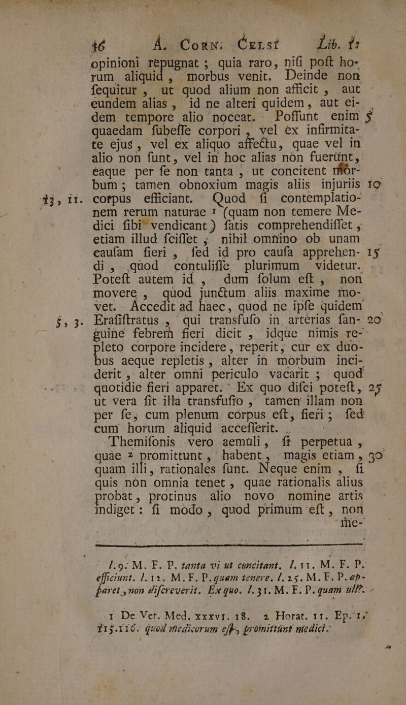 i , dh Exc. OS i00 A Cons :Cxr.sf Lib. t: opinioni repugnat ; quia raro, nifi poft ho- rum aliquid , morbus venit. Deinde non fequitur , ut quod alium non afficit , aut dem tempore alio noceat. Poffunt enim quaedam fübeffe corpori , vel ex infirmita- te ejus, vel ex aliquo affectu, quae vel in alio non funt, vel in hoc alias non fuerünt, eaque per fe non tanta , ut concitent rBor- bum; tamen obnoxium magis aliis injuriis nem rerum naturae ! (quam non temere Me- dici fibi vendicant ) fatis comprehendiffet , etiam illud fciffec ; nihil omtino ob unam caufam fieri , fed id pro caufa apprehen- Poteft autem id , dum íolum eft, non movere , quod jun&amp;um aliis maxime mo- vet. Accedit ad haec, quod ne ipfe quidem guine febrem) fieri dicit , idque nimis re- pleto corpore incidere , reperit, cur ex duo- bus aeque repletis , alter in morbum inci- derit , alter omni periculo vacarit ; quod quotidie fieri apparet. Ex quo difci poteft, ut vera fit illa transfufio ,' tamen illam non per fe; cum plenum corpus eft, fieri ; fed cum horum aliquid acceflerit. .. pic Themifonis vero aemuli, ft perpetua, quàe 7 promittunt , habent, magis etiam , quam illi, rationales funt. Neque enim , fi quis nón omnia tenet , quae rationalis alius robat, protinus alio novo nomine artis indiget : fi modo , quod primum eft , 1 -Ihe- efficiunt. |. 13. M.F. D. quam tenere, [.35. M. F. P. ap- 25 3o Irj.116- qued medicorum ejf», promittünt ntedici -