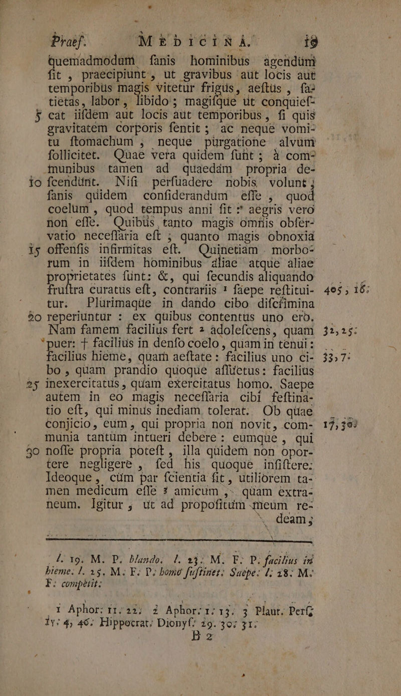 3 1o » t Pra. M£EbICÓIxBÀ i9 Quemadmodum fanis hominibus agendüm fit , praecipiunt, ut gravibus aut locis aut temporibus magis vitetur frigus, aeftüs , fa: tietas, labor, libido; magiíque üt conquief- cat iifdem aut locis aut temporibus, fi quis gravitatem corporis fentit ; ac neque vomi- tu ftomachum ; neque pürgatione alvuni follicitet. Quae vera quidem füht ; à com- Admunibus tamen ad quaedám propria de- fcendiünt. Nifi perfuadere nobis volunt; fanis quidem confiderandum effe , quod coelum , quod tempus anni fit * aegris vero non effe. Quibus tanto magis omtiis obfer- vatio neceflaria eft ; quanto magis obnoxia offenfis infirmitas eft. NAR . morbo- proprietates funt: &amp;, qui fecundis aliquando fruftra curatus eft, contrariis * faepe reftitui- tur. Plurimaqüe in dando cibo difcíimina 25 30 Nam famem facilius fert 2 adolefcens, quam *puer: T facilius in denfo coelo , quam in tenui: acilius hieme, quam aeftate : facilius uno ci- bo, quam prandio quoque aflüetus: facilius inexercitatus , quam exercitatus homo. Saepe autem in eo magis neceffaria cibi feftina- tio eft, qui minus inediam tolerat. Ob quae conjicio, eum , qui propria non novit, com- munia tantum intueri debere : eumque , qui nofle propria poteft, illa quidem non opor- tere negligere , fed his quoque infiftere: men medicum effe ? amicum ,-. quam extra- neum. lgitur ; ut ad propofitum meum re- *. deam; A. 19. M. P. Bando. P. 33; M. TF; P. facibus in bteme. 1. 15. M. F. D; bomo fuftinet; Saepe: 4; 38: M- E: compétit: | (d Aphor: I1:21; i Aphor:r:13. 3 Plaut. Per Be 17, 393