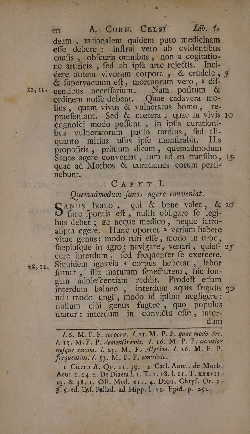 $$,121. r iE x TO A.. Conw. Crrsr Lib. fi deam , rationalem, quidem puto medicinam effe debere : inftrui vero ab evidentibus caufis , obfcuris omnibus , non a .cogitatio- ne artificis , fed ab ipfa arte rejectis. Inci- dere autem vivorum corpora , G&amp; crudele , &amp; fupervacuum eft, mortuorum vero, : dif- lius, quam vivus &amp; vulneratus homo , re- praefentant. Sed &amp; caetera , quae in vivis cognofci modo poffunt , in ipfis curationi- bus vulneratorum paulo tardius, fed. ali- quanto mitius ufus ipfe monftrabit. His propofitis , primum dicam , quemadmodum Sanos agere conveniat, tum ad ea tranfibo, quae ad Morbos &amp; curationes eorum perti- nebunt. Cuv cuT,.L Quemadmodum. [anos agere conveniat, ANUs homo, qui &amp; bene valet, &amp; D fuae fpontis eft, nullis obligare fe legi- bus debet ; ac neque medico , neque iatro- alipta egere... Hunc oportet 2 varium habere vitae genus: modo ruri effe, modo in urbe, faepiufque im agro: navigare , venari , quief- cere intetdum , fed frequenter fe exercere. Siquidem. ignavia s corpus hebetat , labor firmat ,' illa maturam fenectutem ,. hic lon- cam adolefcentiam reddit. Prodeft etiam, uti: modo ungi , modo id ipfum negligere: nulum cibi genus fugere , quo populus ütatür: interdum in cónvicu effe , s : | um À. 13. M.F. P. demon[iravit. |. 16. M. P. F. curatio neque eorum. 1.33. M. F. lyrioa. l. 16. M. F. P. 1 Cicero A, Qu. 11. 39. 2. Cacl. Aurel. de Morb. Acur. 1. 14. 2. DeDiaetal. 1. T. 1. 18.l. 11. T. xxxvi 53. &amp; 38.1. Off. Med. xri. 4. Dion. Chryf. Or. 1- p. 5-ed. Caf. Pallad. ad Hipp.l. yr. Epid. p. 252. 5 IO I5: 28 25