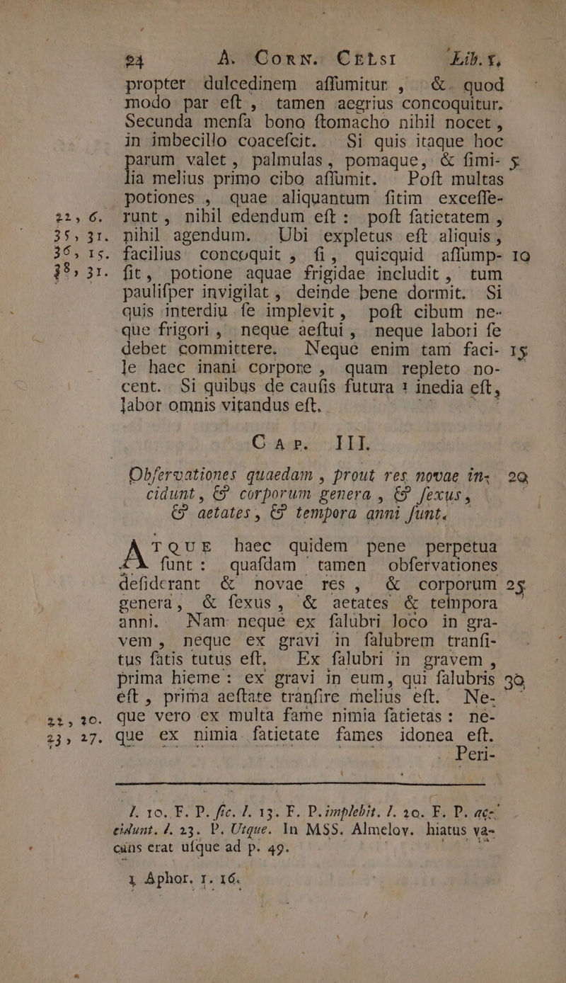 94 À. Comw. Ckrtsi Lib. £, propter dulcedinem affumitur , ^ &amp;. quod modo par eft, tamen aegrius concoquitur. Secunda menía bono ftomacho nihil nocet , in imbecilio coacefcit. Si quis itaque hoc pnm valet , palmulas, pomaque, &amp; fimi- 5 ia melius primo cibo affumit. | Poft multas potiones , quae aliquantum fitim exceffe- :,6. runt, nihil edendum eft: poft fatietatem , 35,31. nihil agendum. | Ubi expletus eft aliquis , 3ó, 15. facilius concoquit , fi, quicquid affump- 1o 3*5 31. fit, potione aquae frigidae includit, tum paulifper invigilat ,' deinde bene dormit. Si quis interdiu fe implevit, poft cibum ne- que frigori , neque aeftui, neque labori fe debet committere. — Neque enim tam faci- rs le haec inani corpore , quam repleto no- - cent. 5i quibus de caufis futura 1 inedia eft, labor omnis vitandus eft. | E Dr. O-wipi LH, Obfervationes quaedam , prout res movae in. 29 cidunt, C9 corporum genera , €9 fexus, | €? aetates , €? tempera anni funt. A! QUE haec quidem pene perpetua £X funt: quafdam tamen obfervationes defiderant &amp; novae res, &amp; corporum 25 genera, &amp; fexus, ^&amp; aetates &amp; telnpora anni. . Nam neque ex falubri loco in gra- vem , neque ex gravi in falubrem tranfi- tus fatis tutus eft, — Ex falubri in gravem, prima hieme: ex gravi in eum, qui falubris 35 éft , prima aeftate tràanfire melius eft. Ne- que vero ex multa fame nimia fatietas: ne- que ex nimia fatietate fames icones E . Per- £2, 1O. 23» 217. -L. 10. EF. P. fée. J. 13. F. PL implebit. 1. 30. F. P. acz eidunt, 4. 23. P. Utque. 1n. MSS. Almelov. hiatus va- cuins erat ufque ad p. 49. | Tw.