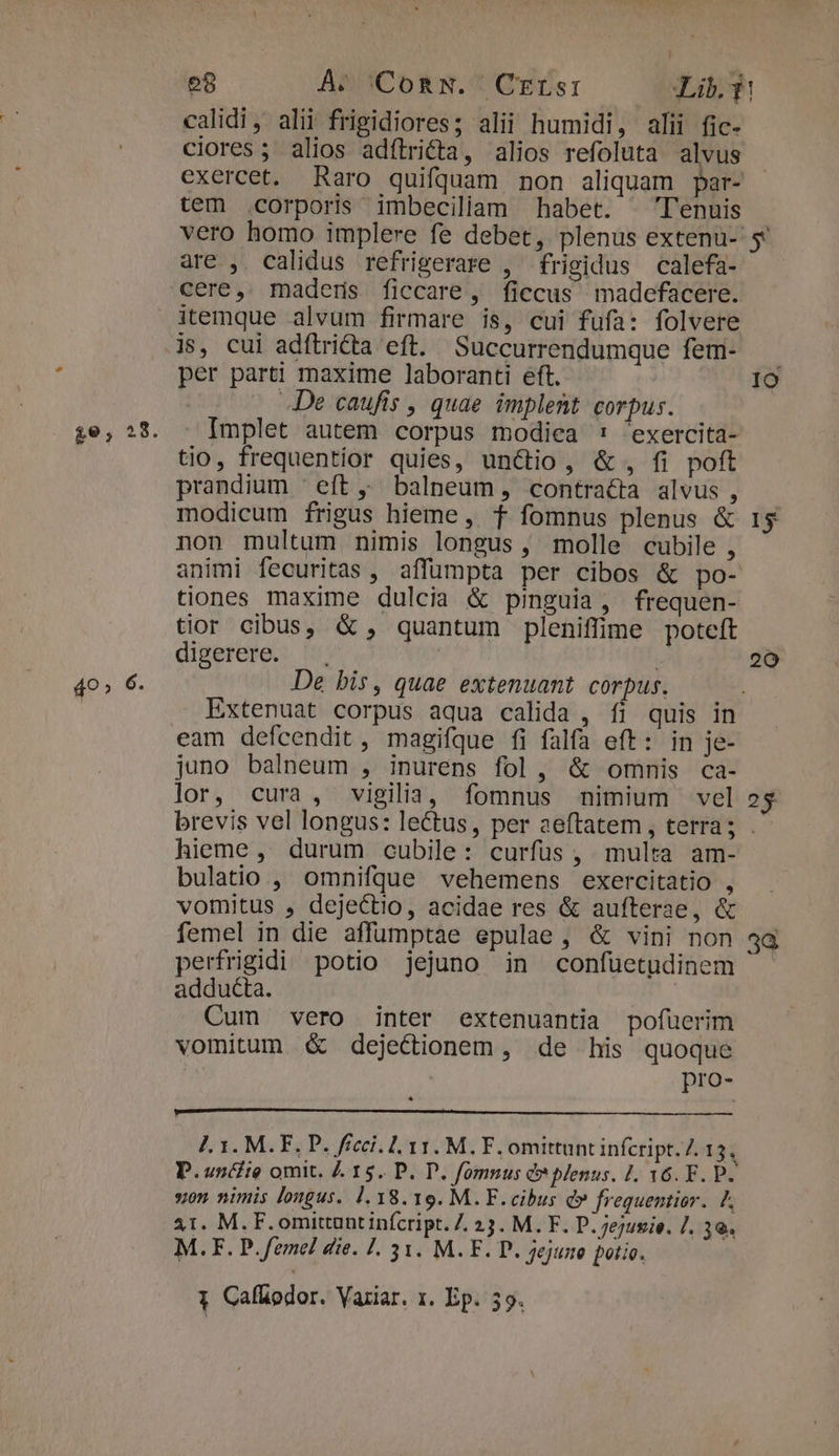 £e, 28. 40» 6. calidi, alii frigidiores; alii humidi, alii fic- ciores ; alios adílridta, alios refoluta alvus exercet. Raro quifquam non aliquam par- tem .corporis imbecililam habet. ^ Tenuis are , calidus refrigerare , frigidus calefa- cere, maderns ficcare, ficcus madefacere. js, cui adítridta eft. Succurrendumque fem- per part! maxime laboranti eft. De caufis , quae implent corpus. Implet autem corpus modiea 1: 'exercita- tio, frequentior quies, unctio, &amp; , fi poft prandium ' eft balneum, contracta alvus , modicum frigus hieme, f fomnus plenus &amp; non multum nimis longus , molle cubile , tiones maxime dulcia &amp; pinguia, frequen- tior cibus, &amp; , quantum pleniffime potcft digerere. | De bis, quae extenuant corpus. Extenuat corpus aqua calida , fi quis in eam defcendit, magifque fi falfa eft: in je- juno balneum , inurens fol, &amp; omnis ca- lor, cura, vigilia, fomnus nimium vel IO 20 2$ hieme, durum cubile: curfus, multa am- bulatio , omnifque vehemens exercitatio , vomitus , dejectio, acidae res &amp; aufterse, &amp; femel in die affumptae epulae, &amp; vini non perfrigidi potio jejuno in confuetudinem adducta. | Cum vero inter extenuantia pofüerim vomitum G&amp; dejectionem , de his quoque pro- yon nimis longus. 1.18.19. M. F. cibus d» frequentior. / 31. M. F. omittunt infcript. 7. 13. M. F. D. ejusie. J. 30. M.F. P. femel die. 1. 31. M. F. D. jejune potio. 1 Cafüodor. Variar. 1. Ep. 59. 38