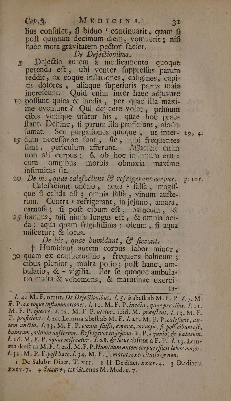 lius confulet, fi biduo ' continuarit ,, quami fi poft quintum decimum diem, vomuerit ; nifi haec mora gravitatem pectori faciet; . — De Deje&amp;ionibus. ; 5$ Dejecio autem à medieamento quoque etenda eft, ubi venter fuppreffus parum reddit, ex eoque inflationes, caligines, capi- tis dolores , aliaque. fuperioris partis mala increfcunt. Quid enim inter haec adjuvare io poflunt quies &amp; inedia, per quae illa maxi: me-eveniunt? Qui dejicere volet, primum cibis vinifque utatur his , quae hoc prae: ftant. Dehinc, fi parum iila proficiunt , aloén fumat, Sed purgationes quoque , ut inter- 19, 4. r$ dum neceffariae funt, fic, ubi frequentes funt, periculum afferunt. — Affuefcit enim non àli corpus; &amp; ob hoc infirmum erit : cum omnibus morbis obnoxia maxime infirmitas fit. | ?0 De bis, quae calefaciunt &amp; refrigerant corpus. pics. Calefaciunt unctio, aqua ? falfa, magif- - que fi calida eft ; omnia falfa , vinum aufte- rum. Contra 3 refrigerant, in jejuno, amara, carnofa; íi poft cibum eft, balneum, &amp; 25 fomnus, nifi nimis longus eft ; &amp; omnia aci- da: aqua quam frigidiffima : oleum ,. fi aqua mifcetur; &amp; lotus. | orih« De bis, quae bumidant, &amp;9 ficcant. f Humidant autem corpus labor minor; 30 quam ex confuetudine , frequens balneum ; cibus plenior, multa potio; poft hanc, am- bulatio, &amp; * vigilia. Per fe quoque ambula- tio multa &amp; vehemens, &amp; matutinae exerci- : i . I. 4. M. F. omitr. De Dejetlionibus, 1.5; àabeftab M.F. P. 7.7. M. E. D, ex eoque inflammationes. 1:10. M.F. P. inedia , quae per illas. 1. 11. M. F. P. ejicere. 7.12. M.F. P. utetur. ibid. M. praeffent. 1.13. M. F. P. proficient; 1.10. Lemma abeftab M.E. 7. 21. M. EF. P. calefacit ; a- zem unéfio, [.33. M.F. P.ommia falfa, amara, carnofas fi pofl cibum cft, balneum ,vinum au[ierum. Refrigerat in jejuno | E - P. jejunio) &amp;* balneum. J. 16. M.F. P. aquae mifceatur. L. 18. &amp; lotusabfünt a FP. 7. 29. Lem- ma deeft in M.F. /. ead. M.F. P.Humidum autem corpus efficit labor major. J; 32. M. P. F.pofi baec./. 34. M. F. P. matut. exercitatio c» moz. 1 De Salubri Diaet. T. vrr. z lI Dediaet.xxxy.4. 3 D:diaes Axxv.7. 4 Siare, ait Galenus M« Med.c. 7. ,