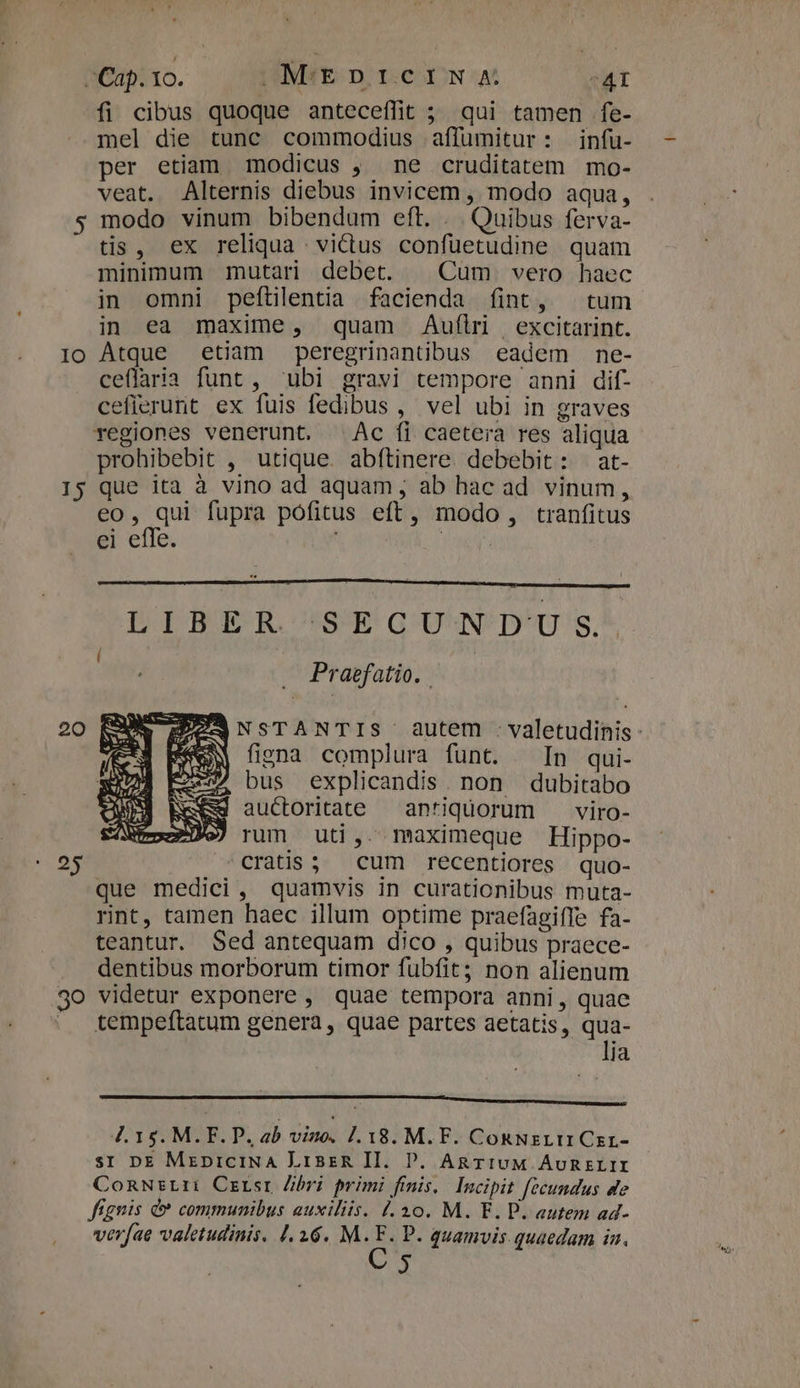 fi cibus quoque anteceffit ; qui tamen fe- mel die tunc commodius affumitur: infu- per etiam modicus , ne cruditatem mo- veat. Alternis diebus invicem , modo aqua, 5 modo vinum bibendum eft. . . Quibus ferva- tis, ex reliqua victus confuetudine quam minimum mutari debet. | Cum vero haec in omni peftilentia facienda fint, tum in ea maxime, quam Auflr excitarint. Io Atque etiam peregrinantibus eadem ne- ceflaria funt, ubi gravi tempore anni dif- cefierurt ex fuis fedibus , vel ubi in graves regiones venerunt, Ac fi caetera res aliqua prohibebit , utique. abftinere debebit: at- 15 que ita à vino ad aquam , ab hac ad vinum, eo, qui fupra pofitus eft, modo, tranfitus ei effe. | LIBER 'SEGU' N'D'U'S.* . Praefatio. . A EEOANSTANTIS autem . valetudinis Sew figna complura funt. In qui- £20» bus explicandis. non dubitabo auctoritate — antiquorum viro- » rum uti. maximeque Hippo- 25 cratis; cum recentiores quo- que medici, quamvis in curationibus muta- rint, tamen haec illum optime praefagiffe fa- teantur. Sed antequam dico , quibus praece- dentibus morborum timor fubíit; non alienum 30 videtur exponere , quae tempora anni, quae . tempeftatum genera, quae partes aetatis, qua- lia hue sorore Hrs CSS NENNEN OH ONERE Eng ru cce c Mesi M 4.15. M. F. P. ab viuo. 7.18. M.F. Con NzLI1 Czr- sr DE MrpiciNA LisreR II. DP. AgTIUM ÁURELII ConNsLti Czrsr Zibri primi finis, Incipit fecundus de fígnis &amp; communibus auxiliis. 1.30. M. E. P. autem ad-