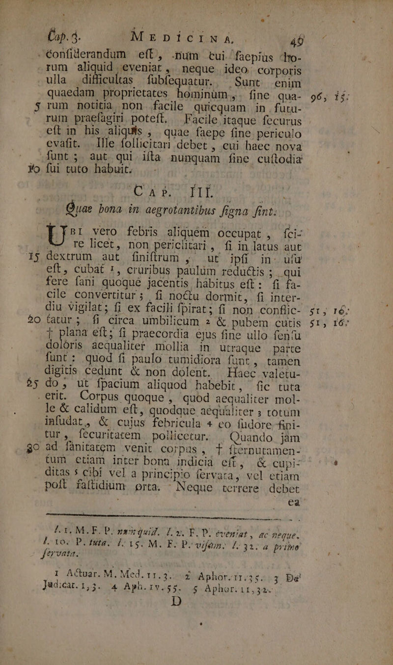 £ap. 4. NUOEDICINA 40 . €onfiderandum eff, .num cui faepius 'tm- rum aliquid eveniat ,. neque. ideo Corporis ulla difficultas fübfequatur. Sunt enim quaedam proprietates hominüm,. fine qua- $ rum notitia non. facile quicquam in . futu- rum praefagiri poteft, Facile itaque fecurus eft in his aliquís ; quae faepe fine. periculo evafit. Ille follicitari debet , cui haec nova funt; aut qui iíta nunquam fine cuítodia Yo fui tuto habuit. | ON DATUM CONAE Quae bona. in. aegrotantibus figna fint. U vero febris aliquem occupat, fÍci- A Te licet, non pericütari , fi in latus aut 15 dextrum aut finiftrum , ut ipfi in- ufu eft, cubat 1, crüribus paulüm redu&amp;is ; yq fere fani quoqué jacentis hàbitus eft: fi fa- cile convertitur; fi noctu dormit, fi inter-. diu vigilat; fi ex facili fpirat; fi non conflic- 0 fatür; Ífi circa umbilicum 2 &amp; pubem cutis i plana eft; fi praecordia ejus fine ullo fen(u dolóris aequaliter mollia in utraque parte funt: quod fi paulo tuümidiora funt , tamen digitis cedunt &amp; non dolent. Haec valetu- $5 do, ut fpacium aliquod habebit, fic tuta erit. Corpus quoque , quod aequaliter mol- le &amp; calidum eft, quodque aequáliter 5 totum infudat, &amp; cujus febricula * eo fuüdore fini- tur, fecuritatem pollicetur. | Quando jam $0 ad fànitatem venit corpus , T fiernutamen- | fum etiam inter bona indicià eít, &amp; cupi- ditas * cibi vel a principio fervata, vel etiam polt faítidium porta. ^ Neque terrere. debet | dies héiudio 41, M.F. Pone quid. Ly. E. D. ÉvÉH/at, 4c neque. L:107 P. fsta. 1:15. M. E- P. vijem. [: 3a. 4 primo fervata. I Actuar. M. Med. 11. 3. £ Aphor.1:.35. 3 Be Judicat.1,3. 4 Aph.rvy. $5. $ Aphor. 11,32. D | z $t; 16: 5I, IÓ.