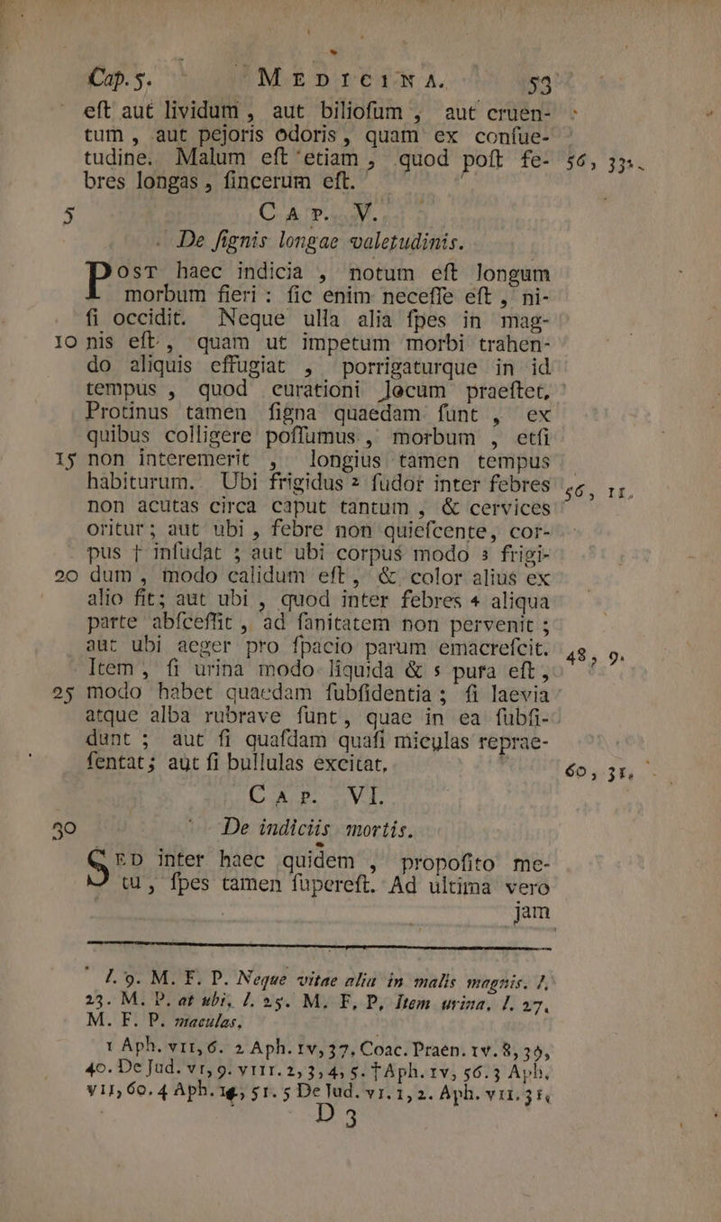 15 20 25 40 LI * eft aut lividum , aut biliofum , aut cruen- tum, aut pejoris odoris, quam ex con(ue- tudine. Malum eft'etiam , quod poft fe- bres longas , fincerum eftt. , C A p... V. . JDe fignis longae valetudinis. ES haec indicia , notum eft longum morbum fieri: fic enim neceffe eft , ni- fi occidit. Neque ulla alia fpes in mag- do aliquis effugiat , porrigaturque in id $6, 335 - Protinus tamen figna quaedam funt , ex quibus colligere poffumus , morbum , etfi non interemerit , longius tamen tempus habiturum. | Ubi frigidus 2 fudor inter febres non acutas circa caput tantum , &amp; cervices oritur; aut ubi , febre non quiefcente, cor- pus p infudat 5 aut ubi corpus modo s frigi- dum , modo calidum eft, &amp;. color alius ex alio fit; aut ubi , quod inter febres 4 aliqua parte abfceffit ,' ad fanitatem non pervenit ; aut ubi aeger pro fpacio parum emacrefcit. Item , fi urina modo. liquida &amp; s pura eft , modo habet quaedam fubfidentia ; fi laevia dunt ; aut fi quafdam quafi micylas reprae- fentat; aut fi bullulas excitat, ' asc VP De indiciis. mortis. vits inter haec quidem , propofito me- tu, fpes camen fupereft. Ad ultima vero — l.'9. M. F. P. Neque vitae alia in malis magnis. 7, 23. M. D. at ubi, 7. 25. M. F, P, Item urina, L. 27. M. F. P. maculas. 1 Aph. vir, 6. 2 Aph. 1v, 37, Coac. Praen. 1v. 8, 39, 4o. De Jud. vr,9. y r11. 2,3, 4, s. TAph. 1v, 56.3 Aph, yin, 60.4 Aph. 1$; $1.5 P. YI. 1, 2. Aph. vir.31 | d $64, Ii, 485 9. 60130.