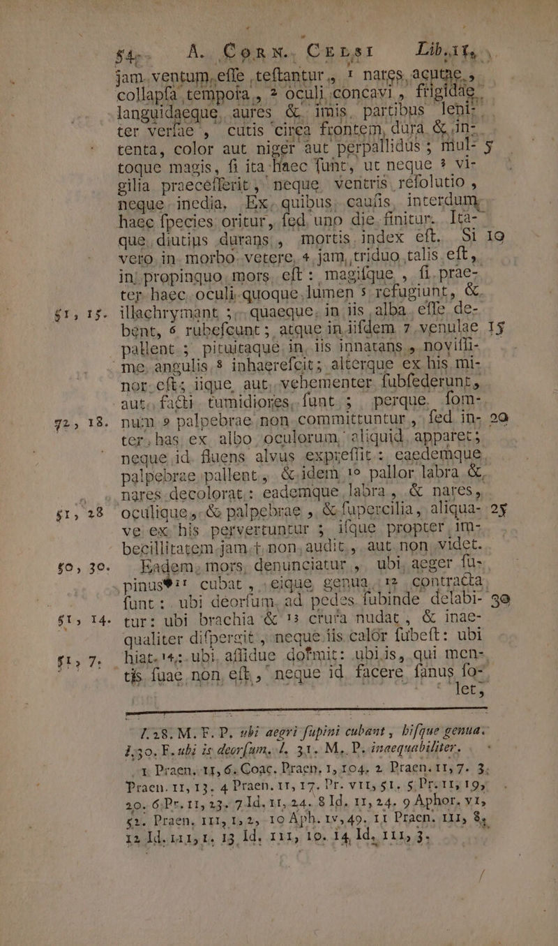 72, 18. $1, 28 $0, 3€: $1, 14. ft. 7: * * jam. ventum,effe teftantur,, * nares acutae., )' toque magis, fi ita Haec funt, ut neque ? vi- gilia praecefferit ,' neque ventris refolutio , haec fpecies oritur, fed. uno die. finitur. . Ica- que. diutius durans , mortis. index eft. Si vero. in. morbo. vetere, 4. jam, triduo talis lta in; propinquo. mors, eft : magifque , fi.prae- ter- haec. oculi-quoque.lumen $ rcfugiunt, &amp;. illachrymant 5; quaeque. in iis alba. effe. de- bent, $ rubefcunt ; atque in iifdem 7 .venulae pallent.;. pituitaqué. in, 1is innatans . noyifli- nor.eft; iique, aut, vehementer fubfederunt, aut. facti. tumidiores, funt. ; perque, fom-. ter.has ex albo oculorum, aliquid, apparet; neque id. fluens alvus expieffit : caedemque. palpebrae pallent, &amp; idem 1e pallor labra &amp;, nares decolorat.: eademque labra , &amp; nares, ve ex his pervertuntur 5. ique propter ,1m- becillitatem.jam.t. non, audit , aut non, videt. Eadem; mors, denunciatur , ubi, aeger fuü- funt: ubi deorfum, ad pedes fubinde delabi- tur: ubi brachia &amp; !s crura nudat , &amp; inae- qualiter difpereit , neque iis calor fubeft: ubi tjs fuae. non, eft, neque id facere fanus fo- etis ACTU L.38. M. F. P. vbi aegri fupini cubaut , bifque genua. 1;50. F. ubi is deor[um, |. 31. M,. P. inaequabiliter. 1. Praen, 11, 6. Coac. Praep, 1, 104. 2. Praen. t1, 7... 3; Praen. 11, 13. 4 Praen, tr, 17. Pr. vtr, 5t. s; ror 19, 20. 6Pr. 11, 23. 7 Id, 11, 24. 8 Id. 11, 24. 9 Aphor. Yl £1. Praen, 111, 1, 2, 10 Aph. 1v, 49. 11 Praen. r11, 8, 12 Id. 1115 1. 13, Id, 111, 10. 14, Id. 111, 5. i H 2